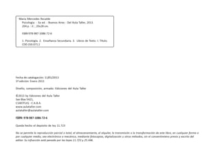 Fecha de catalogación: 11/01/2013
1ª edición: Enero 2013
Diseño, composición, armado: Ediciones del Aula Taller
©2013 by Ediciones del Aula Taller
San Blas 5421,
C1407FUQ - C.A.B.A.
www.aulataller.com
aulataller@aulataller.com
ISBN: 978-987-1086-72-6
Queda hecho el depósito de ley 11.723
No se permite la reproducción parcial o total, el almacenamiento, el alquiler, la transmisión o la transformación de este libro, en cualquier forma o
por cualquier medio, sea electrónico o mecánico, mediante fotocopias, digitalización u otros métodos, sin el consentimieno previo y escrito del
editor. Su infracción está penada por las leyes 11.723 y 25.446.
María Mercedes Recalde
Psicología. - 3a ed. - Buenos Aires : Del Aula Taller, 2013.
204 p. : il. ; 20x28 cm.
ISBN 978-987-1086-72-6
1. Psicología. 2. Enseñanza Secundaria. 3. Libros de Texto. I. Título.
CDD 150.071 2
 