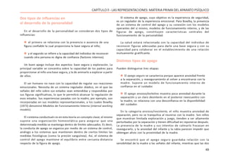 49
CAPÍTULO ll - LAS REPRESENTACIONES: MATERIA PRIMA DEL APARATO PSÍQUICO
Dos tipos de influencias en
el desarrollo de la personalidad
En el desarrollo de la personalidad se consideran dos tipos de
influencias:
 el primero se relaciona con la presencia o ausencia de una
figura confiable la cual proporciona la base segura al niño;
 y el segundo se refiere a la capacidad del individuo de reconocer
cuando otra persona es digna de confianza (factores internos).
Un buen apego incluye dos aspectos: base segura y exploración. La
principal variable se concentra sobre la capacidad de los padres para
proporcionar al niño una base segura, y la de animarlo a explorar a partir
de ellos.
El ser humano no nace con la capacidad de regular sus reacciones
emocionales. Necesita de un sistema regulador diádico, en el que las
señales del niño sobre sus estados sean entendidas y respondidas por
sus figuras significativas, lo que le permitirá alcanzar la regulación de
esos estados. Sus experiencias pasadas con la madre, por ejemplo, son
incorporadas en sus modelos representacionales, a los cuales Bowlby
(1973) denominó Modelos de Funcionamiento Interno (internal working
models).
El «sistema conductual» es en esta teoría un concepto clave; el mismo
supone una organización homeostática para asegurar que una
determinada medida se mantenga dentro de límites adecuados. Es decir,
la conducta de apego se organiza por medio de un sistema de control,
análogo a los sistemas que mantienen dentro de ciertos límites las
medidas fisiológicas (como la presión sanguínea). Así, el sistema de
control del apego mantiene el equilibrio entre cercanía-distancia
respecto de la figura de apego.
El sistema de apego, cuyo objetivo es la experiencia de seguridad,
es un regulador de la experiencia emocional. Para Bowlby, la presencia
de un sistema de control del apego y su conexión con los modelos
operantes del sí mismo, modelos de funcionamiento interno, y de las
figuras de apego, constituyen características centrales del
funcionamiento de la personalidad.
La salud estará relacionada con la capacidad del individuo de
reconocer figuras adecuadas para darle una base segura y con su
capacidad para colaborar en el establecimiento de una relación
mutuamente gratificante.
Distintos tipos de apego
Pueden distinguirse tres etapas:
 El apego seguro se caracteriza porque aparece ansiedad frente
a la separación, y reaseguramiento al volver a encontrarse con la
madre. Supone un modelo de funcionamiento interno de
confianza en el cuidador.
 El apego ansioso/evitativo muestra poca ansiedad durante la
separación y un claro desinterés en el posterior reencuentro con
la madre; se relaciona con una desconfianza en la disponibilidad
del cuidador.
En la categoría ansioso/resistente, el niño muestra ansiedad de
separación, pero no se tranquiliza al reunirse con la madre. Son niños
que muestran limitada exploración y juego, tienden a ser altamente
perturbados por la separación y tienen dificultad en reponerse después.
La presencia de la madre y sus intentos de calmarlo fracasan en
reasegurarlo, y la ansiedad del infante y la rabia parecen impedir que
obtengan alivio con la proximidad de la madre.
Se encontró que el apego seguro guardaba relación con la
sensibilidad de la madre a las señales del infante, mientras que las dos
 
