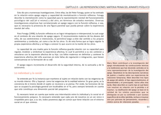 51
CAPÍTULO ll - LAS REPRESENTACIONES: MATERIA PRIMA DEL APARATO PSÍQUICO
Esto dio pie a numerosas investigaciones. Entre ellas, las de Peter Fonagy, quien se ha centrado
en la relación entre apego seguro y capacidad de mentalización o función reflexiva. Fonagy
describe la mentalización como la capacidad para la representación mental del funcionamiento
psicológico del self (el sí mismo) y del otro, en términos de estados mentales. Diversas
investigaciones empíricas han correlacionado un apego seguro con la función reflexiva, o sea,
que es necesaria la presencia de una figura parental que pueda pensar sobre la experiencia
mental del niño.
Para Fonagy (1998), la función reflexiva es un logro intrapsíquico e interpersonal, la cual surge
en el contexto de una relación de apego seguro. El reconocimiento materno de los deseos del
niño, de sus sentimientos e intenciones, le permitirá luego a éste dar sentido a los propios
sentimientos y conductas, así como a las de los otros. Es de esta forma que se logra regular la
propia experiencia afectiva y se llega a conocer lo que ocurre en la mente de los otros.
La capacidad de una madre para la función reflexiva guarda relación con su capacidad para
regular, modular y simbolizar la experiencia afectiva, lo cual le permitirá a su vez contener y
vincularse con la expresión afectiva de su hijo. Los fallos maternos en delimitar y contener la
experiencia afectiva del niño acarrean en éste fallas de regulación e integración, que tienen
consecuencias en la formación de su self.
El apego seguro incrementa el desarrollo de la seguridad interna, de la autovalía y de la
autonomía.
Lo individual y lo social
Se entiende por Yo la instancia que mantiene al sujeto en relación tanto con las exigencias de
su mundo interno -Ello y Superyó- como las exigencias de la realidad exterior. En gran parte, es la
conciencia de sí mismo donde el sujeto se reconoce y se piensa. Por ende, las funciones de las
que se ocupará la psicología general son localizables en el Yo, pero siempre teniendo en cuenta
que este constituye una dimensión parcial del psiquismo.
Es necesario tener en cuenta que existe una interrelación entre lo individual y lo social en el
funcionamiento psíquico. Es necesario entender que cada uno de nosotros es un ser único e
irrepetible pero que, a su vez, todos poseemos algo en común que tiene relación con el entorno
social en el que vivimos.
Mary Main contribuyó a la investigación del
apego introduciendo las construcciones teóricas
y la mediciones que han devenido centrales en la
«era representacional» de la investigación del
apego. Basándose en las descripciones narrativas
de padres y madres sobre sus experiencias de
relaciones tempranas, Main describió tres tipos
de apego del adulto: el tipo seguro/autónomo, el
desentendido y el preocupado. Varios años más
tarde, Main describió un cuarto tipo al cual llamó
«sin resolver en relación con la pérdida o el
trauma». La clasificación del apego se basó en la
calidad de los relatos parentales que se
distinguían no por su contenido o por sucesos
específicos de la niñez (pérdida, rechazo o trauma)
sino por patrones de pensamiento, recuerdos y
relatos acerca de relaciones pasadas.
 