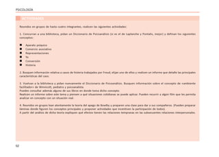 52
PSICOLOGÍA
ACTIVIDADES
Reunidos en grupos de hasta cuatro integrantes, realicen las siguientes actividades:
1. Concurran a una biblioteca, pidan un Diccionario de Psicoanálisis (si es el de Laplanche y Pontalis, mejor) y definan los siguientes
conceptos:
 Aparato psíquico
 Comercio asociativo
 Representaciones
 Yo
 Conversión
 Histeria
2. Busquen información relativa a casos de histeria trabajados por Freud, elijan uno de ellos y realicen un informe que detalle las principales
características del caso.
3. Vuelvan a la biblioteca y pidan nuevamente el Diccionario de Psicoanálisis. Busquen información sobre el concepto de «ambiente
facilitador» de Winnicott, pediatra y psicoanalista.
Pueden consultar además alguno de sus libros en donde toma dicho concepto.
Realicen un informe sobre este tema y piensen a qué situaciones cotidianas se puede aplicar. Pueden recurrir a algún film que les permita
analizar en concepto con un situación real.
4. Reunidos en grupos lean atentamente la teoría del apego de Bowlby y preparen una clase para dar a sus compañeros. (Pueden preparar
láminas donde figuren los conceptos principales y proponer actividades que incentiven la participación de todos).
A partir del análisis de dicha teoría expliquen qué efectos tienen las relaciones tempranas en las subsecuentes relaciones interpersonales.
 