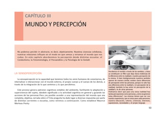 53
CAPÍTULO lll - MUNDO Y PERCEPCIÓN
CAPÍTULO III
MUNDO Y PERCEPCIÓN
No podemos percibir in abstracto, es decir, objetivamente. Nuestras vivencias cotidianas,
nuestras relaciones influyen en el modo en que vemos y miramos el mundo que nos
rodea. En este capítulo abordaremos la percepción desde distintas escuelas: el
Conductismo, la Fenomenología, el Psicoanálisis y la Psicología de la Gestalt.
LA SENSOPERCEPCIÓN
La sensopercepción es la capacidad que tenemos todos los seres humanos de conectarnos, de
internalizar e interaccionar con el mundo externo, el propio cuerpo y el cuerpo de los demás, a
través de la integración de lo que sentimos y lo que percibimos.
Este proceso genera patrones cognitivos estables del ambiente, facilitando la adaptación y
supervivencia del sujeto, dándole significado a la actividad cognitiva en general y guiando las
acciones de las personas.Pero ¿es posible acceder a una representación del mundo que sea
completa, objetiva, cerrada sobre sí? Esta pregunta ha dado lugar a diversas respuestas por parte
de distintas corrientes o escuelas, como veremos a continuación. Como establece Maurice
Merleau-Ponty:
Percibimos el mundo a través de los sentidos, y éstos
ya constituyen un filtro que deja claras evidencias de
la diferencia entre la realidad y nuestra percepción de
la misma. Si bien biológicamente nuestros sentidos
operan de manera similar, existen claras diferencias
de percepción entre las personas, porque no sólo hay
una diferencia entre la realidad y mi percepción de la
realidad, también la hay entre mi percepción de la
realidad y la de otras personas.
Podríamos decir que para una única realidad hay
tantaspercepcionescomopersonas,¿cómosegeneran
estas diferencias?. Las mismas tienen que ver con
nuestra experiencia, que es única para cada persnona:
nuestra educación, valores, creencias, intereses,
suposiciones, necesidades y el propio lenguaje.
 