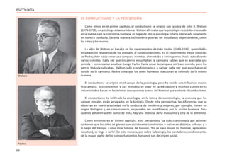 54
PSICOLOGÍA
EL CONDUCTISMO Y LA PERCEPCIÓN
Como vimos en el primer capítulo, el conductismo se originó con la obra de John B. Watson
(1878-1958), un psicólogo estadounidense. Watson afirmaba que la psicología no estaba interesada
en la mente o en la conciencia humana, en lugar de ello la psicología estaría interesada solamente
en nuestra conducta. De esta manera los hombres podrían ser estudiados objetivamente, como
las ratas y los monos.
La obra de Watson se basaba en los experimentos de Iván Pavlov (1849-1936), quien había
estudiado las respuestas de los animales al condicionamiento. En el experimento mejor conocido
de Pavlov, éste hacía sonar una campana mientras alimentaba a varios perros. Hacía esto durante
varias comidas. Cada vez que los perros escuchaban la campana sabían que se acercaba una
comida y comenzarían a salivar. Luego Pavlov hacía sonar la campana sin traer comida, pero los
perros todavía salivaban. Habían sido «condicionados» a salivar cada vez que escuchaban el
sonido de la campana. Pavlov creía que los seres humanos reaccionan al estímulo de la misma
manera.
El conductismo se originó en el campo de la psicología, pero ha tenido una influencia mucho
más amplia. Sus conceptos y sus métodos se usan en la educación y muchos cursos en la
universidad se basan en las mismas concepciones acerca del hombre que sostiene el conductismo.
El conductismo ha infiltrado la sociología, en la forma de sociobiología, la creencia que los
valores morales están arraigados en la biología. Desde esta perspectiva, las diferencias que se
observan en nuestra sociedad en la conducta de hombres y mujeres, por ejemplo, tienen un
origen biológico y, en consecuencia, no pueden ser modificadas por la acción humana. Para
quienes adhieren a este punto de vista, hay una ‘esencia’ de lo masculino y otra de lo femenino.
Como veremos en el último capítulo, esta perspectiva ha sido cuestionada por quienes
sostienen que los roles de género son socialmente construidos y varían en distintas culturas y a
lo largo del tiempo. Como diría Simone de Bouvoir, ‘No se nace mujer (ni hombre, agregamos
nosotros), se llega a serlo’. De esta manera, por sobre la biología, los verdaderos condicionantes
de la mayor parte de los comportamientos humanos son de origen social.
Watson
Pavlov
 