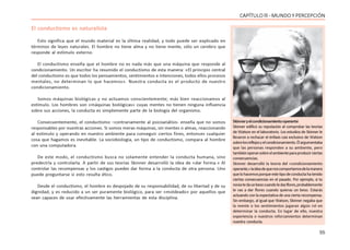 55
CAPÍTULO lll - MUNDO Y PERCEPCIÓN
El conductismo es naturalista
Esto significa que el mundo material es la última realidad, y todo puede ser explicado en
términos de leyes naturales. El hombre no tiene alma y no tiene mente, sólo un cerebro que
responde al estímulo externo.
El conductismo enseña que el hombre no es nada más que una máquina que responde al
condicionamiento. Un escritor ha resumido el conductismo de esta manera: «El principio central
del conductismo es que todos los pensamientos, sentimientos e intenciones, todos ellos procesos
mentales, no determinan lo que hacemos». Nuestra conducta es el producto de nuestro
condicionamiento.
Somos máquinas biológicas y no actuamos conscientemente; más bien reaccionamos al
estímulo. Los hombres son «máquinas biológicas» cuyas mentes no tienen ninguna influencia
sobre sus acciones, la conducta es simplemente parte de la biología del organismo.
Consecuentemente, el conductismo –contrariamente al psicoanálisis- enseña que no somos
responsables por nuestras acciones. Si somos meras máquinas, sin mentes o almas, reaccionando
al estímulo y operando en nuestro ambiente para conseguir ciertos fines, entonces cualquier
cosa que hagamos es inevitable. La sociobiología, un tipo de conductismo, compara al hombre
con una computadora.
De este modo, el conductismo busca no solamente entender la conducta humana, sino
predecirla y controlarla. A partir de sus teorías Skinner desarrolló la idea de «dar forma.» Al
controlar las recompensas y los castigos puedes dar forma a la conducta de otra persona. Uno
puede preguntarse si esto resulta ético.
Desde el conductismo, el hombre es despojado de su responsabilidad, de su libertad y de su
dignidad, y es reducido a un ser puramente biológico, para ser «moldeado» por aquellos que
sean capaces de usar efectivamente las herramientas de esta disciplina.
Skinneryelcondicionamientooperante
Skinner edificó su reputación al comprobar las teorías
de Watson en el laboratorio. Los estudios de Skinner le
llevaron a rechazar el énfasis casi exclusivo de Watson
sobrelosreflejosyelcondicionamiento.Élargumentaba
que las personas responden a su ambiente, pero
tambiénoperansobreelambienteparaproducirciertas
consecuencias.
Skinner desarrolló la teoría del «condicionamiento
operante,»laideadequenoscomportamosdelamanera
quelohacemosporqueestetipodeconductahatenido
ciertas consecuencias en el pasado. Por ejemplo, si tu
noviatedaunbesocuandoledasflores,probablemente
le vas a dar flores cuando quieras un beso. Estarás
actuandoconlaexpectativadeunaciertarecompensa.
Sin embargo, al igual que Watson, Skinner negaba que
la mente o los sentimientos jugaran algún rol en
determinar la conducta. En lugar de ello, nuestra
experiencia o nuestros reforzamientos determinan
nuestra conducta.
 