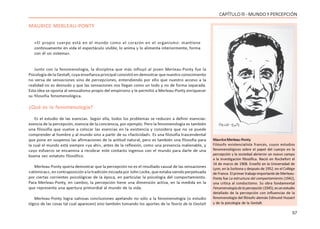 57
CAPÍTULO lll - MUNDO Y PERCEPCIÓN
MAURICE MERLEAU-PONTY
«El propio cuerpo está en el mundo como el corazón en el organismo: mantiene
continuamente en vida el espectáculo visible, lo anima y lo alimenta interiormente, forma
con él un sistema».
Junto con la fenomenología, la disciplina que más influyó al joven Merleau-Ponty fue la
Psicología de la Gestalt, cuya enseñanza principal consistió en demostrar que nuestro conocimiento
no versa de sensaciones sino de percepciones, entendiendo por ello que nuestro acceso a la
realidad no es desnudo y que las sensaciones nos llegan como un todo y no de forma separada.
Esta idea se oponía al sensualismo propio del empirismo y le permitió a Merleau-Ponty enriquecer
su filosofía fenomenológica.
¿Qué es la fenomenología?
Es el estudio de las esencias. Según ella, todos los problemas se reducen a definir esencias:
esencia de la percepción, esencia de la conciencia, por ejemplo. Pero la fenomenología es también
una filosofía que vuelve a colocar las esencias en la existencia y considera que no se puede
comprender al hombre y al mundo sino a partir de su «facticidad». Es una filosofía trascendental
que pone en suspenso las afirmaciones de la actitud natural, pero es también una filosofía para
la cual el mundo está siempre «ya ahí», antes de la reflexión, como una presencia inalienable, y
cuyo esfuerzo se encamina a recobrar este contacto ingenuo con el mundo para darle de una
buena vez estatuto filosófico.
Merleau-Ponty quería demostrar que la percepción no es el resultado casual de las sensaciones
«atómicas», en contraposición a la tradición iniciada por John Locke, que estaba siendo perpetuada
por ciertas corrientes psicológicas de la época, en particular la psicología del comportamiento.
Para Merleau-Ponty, en cambio, la percepción tiene una dimensión activa, en la medida en la
que representa una apertura primordial al mundo de la vida.
Merleau-Ponty logra valiosas conclusiones apelando no sólo a la fenomenología (o estudio
lógico de las cosas tal cual aparecen) sino también tomando los aportes de la Teoría de la Gestalt
MauriceMerleau-Ponty
Filósofo existencialista francés, cuyos estudios
fenomenológicos sobre el papel del cuerpo en la
percepción y la sociedad abrieron un nuevo campo
a la investigación filosófica. Nació en Rochefort el
14 de marzo de 1908. Enseñó en la Universidad de
Lyon, en la Sorbona y después de 1952, en el Collège
de France. El primer trabajo importante de Merleau-
Ponty fue La estructura del comportamiento (1942),
una crítica al conductismo. Su obra fundamental
Fenomenologíadelapercepción(1945),esunestudio
detallado de la percepción con influencias de la
fenomenología del filósofo alemán Edmund Husserl
y de la psicología de la Gestalt.
 