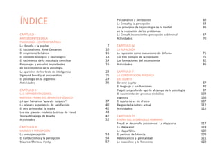 ÍNDICE
CAPÍTULO I
ANTECEDENTES DE LA
PSICOLOGÍA CONTEMPORÁNEA
La filosofía y la psyche
El Racionalismo. René Descartes
El empirismo británico
El contexto biológico y neurológico
El nacimiento de la psicología científica
Personajes y escuelas importantes
en los comienzos de la psicología
La aparición de los tests de inteligencia
Sigmund Freud y el psicoanálisis
El psicólogo en la Argentina
Actividades
CAPÍTULO II
LAS REPRESENTACIONES:
MATERIA PRIMA DEL APARATO PSÍQUICO
¿A qué llamamos ‘aparato psíquico’?
La primera experiencia de satisfacción
El otro primordial: la madre
Los dos grandes modelos teóricos de Freud
Teoría del apego de Bowlby
Actividades
CAPÍTULO III
MUNDO Y PERCEPCIÓN
La sensopercepción
El Conductismo y la percepción
Maurice Merleau-Ponty
Psicoanálisis y percepción
La Gestalt y la percepción
Los principios de la psicología de la Gestalt
en la resolución de los problemas
La Gestalt inconsciente: percepción subliminal
Actividades
CAPÍTULO IV
LA REPRESIÓN
La represión como mecanismo de defensa
Los tres tiempos de la represión
Las formaciones del inconsciente
Actividades
CAPÍTULO V
LA CONSTITUCIÓN PSÍQUICA
DEL SUJETO
Devenir sujeto
El lenguaje y sus funciones
Piaget: un profundo aporte al campo de la psicología
El nacimiento del proceso simbólico
Vigotsky
El sujeto no es sin el otro
Rasgos de la cultura actual
Actividades
CAPÍTULO VI
ETAPAS DEL DESARROLLO HUMANO
Freud: el desarrollo psicosexual. La etapa oral
La etapa anal
La etapa fálica
El periodo de latencia
Adolescencia y genitalidad
Lo masculino y lo femenino
7
10
11
13
14
16
23
25
29
36
37
40
42
43
47
52
53
54
57
60
63
66
67
70
71
75
82
86
87
92
97
103
106
107
112
115
117
119
120
120
121
122
 