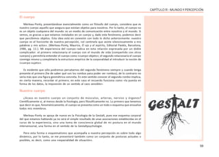 59
CAPÍTULO lll - MUNDO Y PERCEPCIÓN
El cuerpo
Merleau-Ponty, presentándose esencialmente como un filósofo del cuerpo, considera que es
nuestro cuerpo aquello que asegura que existan objetos para nosotros. Por lo tanto, el cuerpo no
es un objeto cualquiera del mundo: es un medio de comunicación entre nosotros y el mundo. Si
vemos, es gracias a que estamos instalados en un cuerpo y, dado este fenómeno, podemos decir
que percibimos objetos. Esta idea está en conexión con todo lo dicho anteriormente: nuestro
cuerpo es el horizonte de nuestra percepción, «el centinela que asiste silenciosamente a mis
palabras y mis actos». (Merleau-Ponty, Maurice, El ojo y el espíritu, Editorial Paidós, Barcelona,
1986, pg. 11.). Mi experiencia del cuerpo radica en esta relación expresada por un doble
complicador: el primero relacionaría el cuerpo con el mundo de vida (compartido con otros
cuerpos) y permitiría entender el cuerpo como «cuerpo-objeto»; el segundo relacionaría el cuerpo
conmigo mismo y completaría la estructura empírica de la corporalidad al introducir la noción de
«cuerpo-sujeto».
Es evidente que sólo podremos percatarnos del segundo fenómeno siempre y cuando tenga
presente el primero (he de saber qué son los rombos para poder ver rombos), de lo contrario no
vería más que una figura geométrica concreta. En este sentido conocer el segundo rombo implica,
en cierta manera, recordar el primero; en este caso el recuerdo funciona como «la puesta en
forma de los datos, la imposición de un sentido al caos sensible».
Nuestro cuerpo
¿Acaso es nuestro cuerpo un conjunto de músculos, arterias, nervios y órganos?
Científicamente sí, al menos desde la fisiología, pero filosóficamente no. Lo primero que tenemos
que decir es que, fenoménicamente, el cuerpo se presenta como un todo o esquema que envuelve
todos mis miembros.
Merleau-Ponty se apoya de nuevo en la Psicología de la Gestalt, pues ese esquema corporal
del que estamos hablando ya no será el simple resultado de unas asociaciones establecidas en el
curso de la experiencia, sino una toma de consciencia global de mi postura en el mundo
intersensorial, una forma en el sentido de la Gestaltpsychologie.
Pero esta forma o esquematismo que acompaña a nuestra percepción es sobre todo algo
dinámico, por lo tanto, se me presentará también como un conjunto de posturas actuales o
posibles, es decir, como una «espacialidad de situación».
 