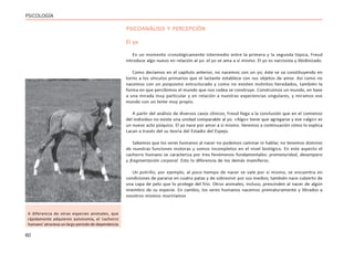 60
PSICOLOGÍA
PSICOANÁLISIS Y PERCEPCIÓN
El yo
En un momento cronológicamente intermedio entre la primera y la segunda tópica, Freud
introduce algo nuevo en relación al yo: el yo se ama a sí mismo. El yo es narcisista y libidinizado.
Como decíamos en el capítulo anterior, no nacemos con un yo; éste se va constituyendo en
torno a los vínculos primarios que el lactante establece con sus objetos de amor. Así como no
nacemos con un psiquismo estructurado y como no existen instintos heredados, también la
forma en que percibimos el mundo que nos rodea se construye. Construimos un mundo, en base
a una mirada muy particular y en relación a nuestras experiencias singulares, y miramos ese
mundo con un lente muy propio.
A partir del análisis de diversos casos clínicos, Freud llega a la conclusión que en el comienzo
del individuo no existe una unidad comparable al yo. «Algo» tiene que agregarse y ese «algo» es
un nuevo acto psíquico. El yo nace por amor a sí mismo. Veremos a continuación cómo lo explica
Lacan a través del su teoría del Estadio del Espejo.
Sabemos que los seres humanos al nacer no podemos caminar ni hablar, no tenemos dominio
de nuestras funciones motoras y somos incompletos en el nivel biológico. En este aspecto el
cachorro humano se caracteriza por tres fenómenos fundamentales: prematuridad, desamparo
y fragmentación corporal. Esto lo diferencia de los demás mamíferos.
Un potrillo, por ejemplo, al poco tiempo de nacer se vale por sí mismo, se encuentra en
condiciones de pararse en cuatro patas y de sobrevivir por sus medios; también nace cubierto de
una capa de pelo que lo protege del frío. Otros animales, incluso, prescinden al nacer de algún
miembro de su especie. En cambio, los seres humanos nacemos prematuramente y librados a
nosotros mismos moriríamos
A diferencia de otras especies animales, que
rápidamente adquieren autonomía, el ‘cachorro
humano’ atraviesa un largo período de dependencia
 