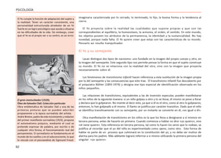 62
PSICOLOGÍA
imaginaria caracterizada por lo cerrado, lo terminado, lo fijo, la buena forma y la tendencia al
cierre.
El Yo proyecta sobre la realidad las cualidades que supone propias y que son las
correspondientes al equilibrio, la homeostasis, la armonía, el orden, el sentido. En este mundo,
los objetos poseen los atributos de la permanencia, la identidad y la sustancialidad. No hay
novedad, porque nada falta. El Yo quiere creer que estas son las características de su mundo.
Pensarlo así resulta tranquilizador.
El Yo y su semejante
Lacan distingue dos tipos de nacisismo: uno fundado en la imagen del propio cuerpo y otro, en
la imagen del semejante. Este segundo tipo nos permite pensar la forma en que el sujeto construye
su mundo. El Yo no se relaciona con la realidad del otro, sino con la imagen que proyecta
necesariamente sobre él.
Los fenómenos de transitivismo infantil hacen referencia a esta sustitución de la imagen propia
por la del semejante y las consecuencias que esto trae. El transitivismo infantil fue descubierto por
el psiquiatra Bûhler (1893-1974) y designa ese tipo especial de identificación observada en los
niños pequeños.
Las relaciones de transitivismo, equivalentes a las de inversión especular, pueden manifestarse
en los niños de la siguiente manera: si un niño golpea a otro y lo ve llorar, él mismo se pone a llorar
y declara que lo golpearon. No miente al decir esto, ya que si él es el otro, como al otro lo golpearon,
entonces, lo han golpeado a él mismo. El llanto se justifica por carácter transitivo. Dado que el niño
se identifica transitivamente con su semejante, por un instante se convierte en él, «es igual a él».
Otra manifestación de transitivismo en los niños es la que los lleva a designarse a sí mismos en
tercera persona, antes de hacerlo en primera. Cuando comienza a hablar no dice «yo quiero», sino
«el nene quiere». Esta referencia en tercera persona, tal como lo hacen los seres que lo rodean, se
justifica al recordar que el yo del niño es experimentado como ajeno, como otro. Esta forma de
hablar es parte de un proceso que culminará en la constitución del yo, y no debe ser motivo de
alarma para los padres. Más adelante logrará referirse a sí mismo utilizando la primera persona del
singular: «yo quiero».
El Yo cumple la función de adaptación del sujeto a
la realidad. Tener un carácter consistente, una
personalidad estructurada alrededor de un Yo
fuerte es un logro psicológico que ayuda a situarse
en las dificultades de la vida. Sin embargo, creer
que el Yo es el propio ser o su centro, es un error.
El gran masturbador (1929).
Óleo de Salvador Dalí. Colección particular
Obra emblemática de Salvador Dalí y una de las
primeras pinturas que se pueden adscribir
propiamente a la época surrealista del artista.
André Breton, padre de este movimiento y redactor
del primer manifiesto surrealista (1924), propone
el automatismo psíquico, mediante el cual se
pretende expresar de palabra, por escrito o de
cualquier otra forma, el funcionamiento real del
pensamiento. El surrealismo se fundamenta en el
mundo de los sueños y en el subconsciente, lo que
lo vincula con el psicoanálisis de Sigmund Freud.
 
