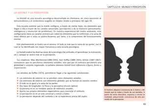 63
CAPÍTULO lll - MUNDO Y PERCEPCIÓN
LA GESTALT Y LA PERCEPCIÓN
La Gestalt es una escuela psicológica desarrollada en Alemania, en clara oposición al
estructuralismo y al conductismo surgidos en Estados Unidos a principios del siglo XX.
Esta escuela sostiene que la mente configura, a través de ciertas leyes, los elementos que
llegan a ella a través de los canales sensoriales (percepción) o de la memoria (pensamiento,
inteligencia y resolución de problemas). En nuestra experiencia del medio ambiente, esta
configuración tiene un carácter primario por sobre los elementos que la conforman, y la suma de
estos últimos por sí solos no podría llevarnos, por tanto, a la comprensión del funcionamiento
mental.
Este planteamiento se ilustra con el axioma: ‘el todo es más que la suma de las partes’, con el
cual se ha identificado con mayor frecuencia a esta escuela psicológica.
La Gestalt analizó las diversas áreas de la psicología (las actitudes, el aprendizaje, la motivación,
etc.), aunque se centró más en la percepción.
Sus creadores -Max Wertheimer(1880-1943), Kart Koffka (1886-1941), Köhler (1887-1967)-
sostuvieron que no percibimos elementos aislados, sino que por el contrario percibimos una
globalidad o conjunto organizado. La palabra alemana Gestalt hace referencia a figura, forma u
organización.
Los estudios de Koffka (1973), permitieron llegar a las siguientes conclusiones:
 Los estímulos de exterior no se perciben como elementos aislados.
 Los estímulos de exterior son elementos globales que se forman en nuestro cerebro.
 El todo no es igual a la suma de las partes.
 Dos tipos de longitudes: la física y la perceptiva (ilusión óptica):
 La persona no es un receptor pasivo de estímulos visuales.
 Aporta sus propios elementos organizativos para concretar el estímulo.
 La percepción no es un acto universal y común a todos.
 La percepción depende del contexto y de la experiencia previa del sujeto.
El hombre adquiere conciencia de sí mismo y del
mundo que lo rodea a través de sus sentidos. A
partir de estos descubre, organiza y recrea la
realidad, adquiriendo conciencia de ella por
medio de la percepción.
 