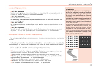 65
CAPÍTULO lll - MUNDO Y PERCEPCIÓN
Leyes del agrupamiento
 Ley de la semejanza
Nuestra mente agrupa los elementos similares en una entidad. La semejanza depende de
la forma, el tamaño, el color y el brillo de los elementos.
 Ley de la proximidad
También denominado de cercanía.
Los elementos que se encuentran relativamente cercanos, se perciben formando una
misma unidad o grupo.
 Ley de la simetría
Las imágenes simétricas son percibidas como iguales, como un solo elemento, en la
distancia.
 Ley de la comunidad
También llamado principio de dirección común. Muchos elementos que parecen construir
un patrón o un flujo en la misma dirección son percibidos como un único elemento.
Impacto del Gestalt en nuestra vida cotidiana
Los principios explicados previamente conviven simultáneamente en nuestras experiencias
visuales.
Todos estos principios han sido utilizados por los artistas y comunicadores y son muy utilizados
actualmente por los publicistas en sus mensajes, con la idea de captar la atención del receptor.
De los estudios de la Gestalt extraemos las siguientes conclusiones:
 Hacemos simples las imágenes complejas. Asociamos nuestras percepciones con
imágenes simples: cuadrados, triángulos, círculos, líneas rectas …
 Determinadas configuraciones cerradas se perciben como forma antes que otras.
 Existen figuras, como los círculos, los cuadrados o las estrellas, a las que tendemos a dar
más importancia perceptiva que a los elementos aislados.
 Todo dependerá de nuestra experiencia previa y del contexto.
 Podríamos decir que el Gestalt es una filosofía holística de la visión.
 Sus conceptos son muy populares en el Diseño y en la Publicidad.
Leydesemejanza
Tresejemplosdeleydesemejanza.Lapercepciónagrupa
las figuras por su similitud de forma. Otro ejemplo de
agrupación por similitud. (La figura de la izquierda se
ve más fácil como seis columnas que como filas
horizontales).
Según la ley de semejanza, nuestra mente agrupa los
elementos similares en una entidad. La semejanza
dependedelaforma,eltamaño,elcoloryotrosaspectos
visuales de los elementos.
Loselementosquepresentanigualesmorfologíasentre
sí tienden a ser observados como un conjunto. En el
ejemplo, podemos apreciar un conjunto de líneas
horizontales, las cuales agrupadas forman una onda, o
una«S».Enrealidadnuestrapercepciónestáagrupando
todas las líneas y está percibiendo la unidad de la onda,
aunque la formen todas esas líneas.
 