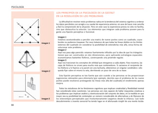 66
PSICOLOGÍA
LOS PRINCIPIOS DE LA PSICOLOGÍA DE LA GESTALT
EN LA RESOLUCIÓN DE LOS PROBLEMAS
La dificultad en resolver estos problemas radica en la tendencia del sistema cognitivo a ordenar
los datos percibidos con arreglo a su caudal de experiencia anterior, en aras de hacer más sencilla
y fácil la comprensión de la situación. Pero en este caso la experiencia previa no sólo no facilita,
sino que obstaculiza la solución. Los elementos que integran cada problema poseen para la
gente una fijación perceptiva o funcional.
Imagen 1
Estamos acostumbrados a percibir una matriz de nueve puntos como un cuadrado, cuyos
bordes no podemos traspasar. Por esos tratamos de que todas las líneas doblen en los límites
externos del cuadrado sin considerar la posibilidad de extenderlas más allá, única forma de
solucionar este problema.
Imagen 2
Aquí nos pasa algo parecido: estamos fuertemente influidos por la idea de que los triángulos
tienen que ser construidos en dos dimensiones, pero aplicando estrategias espaciales
economizamos bastantes fósforos, construyendo una pirámide regular.
Imagen 3
Aquí nos traicionan los conceptos de utilidad que otorgamos a cada objeto. Para nosotros, las
cajas de fósforos no sirven para mucho más que contenedores. Si vaciamos el recipiente de
los fósforos y lo fijamos a la pared con una tachuela, obtenemos un singular candelabro: sólo
queda fijar sobre el mismo la vela, derritiendo un poco de cera de su base.
Esta fijación perceptiva es tan fuerte que aún cuando a las personas se les proporcionan
sugerencias relevantes para eliminarla (por ejemplo, decirles que el problema de los nueve
puntos puede resolverse prolongando las líneas más allá del cuadrado) el rendimiento apenas
mejora.
Todos los estudiosos de los fenómenos cognitivos que implican creatividad y flexibilidad mental
han considerado estas cuestiones. Las personas son más capaces de hallar respuestas creativas a
los problemas que implican análisis y reestructuración del conjunto de datos, en la medida en que
mayor sea su posibilidad de contemplar un número considerable de alternativas y de liberarse de
los estereotipos perceptuales que involuntariamente cargamos desde la infancia. Casi todo
descubrimiento o invento sensorial ha tenido lugar en el afortunado insight de una mente lúcida.
Imagen 1
Imagen 2
Imagen 3
 