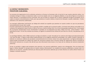 67
CAPÍTULO lll - MUNDO Y PERCEPCIÓN
LA GESTALT INCONSCIENTE:
PERCEPCIÓN SUBLIMINAL
Los procesos de organización de los estímulos primarios en formas no funcionan sólo al nivel de lo que nuestra atención enfoca. Los
conceptos de figura y fondo, en situaciones reales, no son tan simples como en un diagrama didáctico. A una de las figuras se le presta la
mayor atención y es percibida de forma consciente. Pero aún el fondo se compone de un número indefinido de figuras secundarias, de la
cuales no estamos conscientemente al tanto, pero que penetran en nuestro sistema a través de los llamados «canales colaterales». A estos
estímulos se les denomina subliminales.
Los mensajes subliminales (sub-liminal: por debajo del umbral) son aquellos que penetran en nuestro cerebro sin que nos percatemos
conscientemente de que ésto sucede.
El primer experimento que demostró que un mensaje emitido a espaldas de la conciencia podía, y de hecho tenía efectos mesurables en la
conducta, fue realizado por James Vicary en 1956 en Fort Lee, un barrio de New York. En un cine se proyectaba la película Picnic. Con la ayuda
de un proyector estroboscópico Vicary «bombardeó» la pantalla con una diapositiva que decía: «Beba Coca-Cola - ¿Tiene hambre? - Coma
palomitas de maíz». En ese cine, durante una semana, se registró un aumento de las ventas de Coca-Cola en un 18.1%, y de palomitas en un
57.5%.
Los psicólogos Wolitzky y Klein (1966) mostraron una figura encubierta -un pato- formada por los contornos de la figura perceptual dominante
-una rama de árbol-. La figura oculta influyó poderosamente en las imágenes posteriores presentadas a los sujetos, aunque al describir el
estímulo no mostraron evidencia de percatarse conscientemente de la misma, incluso tras varias exposiciones. Las figuras disimuladas o
emborronadas presentadas por debajo del umbral de consciencia implican que el proceso Gestalt de organización afecta la entrada de
información sensorial en un punto más allá del que esta información tiene acceso a los trazos de los sistemas de memoria (inatención
selectiva).
Al leer un periódico o página web prestamos poca atención a los anuncios publicitarios, apenas unos milisegundos. Pero eso basta para
lograr el efecto deseado: el mensaje entra en nuestro sistema informacional. Los creadores de anuncios publicitarios conocen esto y lo
aplican en sus anuncios. Camuflan estímulos por diversas partes del anuncio sabiendo que se harán efectivos en sueños (efecto Poetzl) o en
cualquier momento posterior.
 