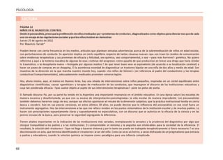 68
PSICOLOGÍA
LECTURA
PÁGINA 12
NIÑOS EN EL MUNDO DEL CONTROL
Desdeelpsicoanálisis,preocupalaproliferacióndeniñosmedicadospor«problemasdeconducta»,diagnosticadoscomoobjetosparasilenciaresoquedecada
uno no encaja en las regulaciones sociales y que los niños insisten en demostrar.
Jueves 25 de agosto de 2011
Por Mauricio Tarrab*
Pueden leerse con cierta frecuencia en los medios, artículos que plantean sensatas advertencias acerca de la sobremedicación de niños en edad escolar,
con perturbaciones de conducta. Su aparición implica un cierto equilibrio respecto de tantas «buenas nuevas» que nos traen los medios de comunicación
sobre modernas terapéuticas y sus promesas de eficacia y felicidad, sea química, sea comportamental, o sea —para más horrores?- genética. No quiero
referirme a aquí a la tontería macabra de algunas de esas «noticias del progreso» como aquella de que producirían en breve una droga que haría olvidar
lo traumático; o la desopilante nueva —festejada por algunos medios-? de que tener buen sexo es equivalente (de acuerdo a su localización cerebral) a
hacer un paseo de compras en un shopping. O la asombrosa novedad de diagnosticar un trastorno bipolar en una niña de dos años y medio de edad. Son
muestras de la dirección en la que marcha nuestro mundo hoy, cuando «los niños de Skinner» (en referencia al padre del conductismo y las terapias
conductivas?comportamentales), adecuadamente medicados prometen volverse legión.
Hoy, ahora mismo, aquí, al menos en Buenos Aires, hay una oleada de intervenciones sobre niños pequeños, inspiradas en un cóctel equilibrado entre
diagnósticos cientificistas, causas «genéticas» y terapias de reeducación de las conductas, que impregnan el discurso de las instituciones educativas y
cuya tan ponderada eficacia -?que vuelve objeto al sujeto de sus intervenciones terapéuticas?- pone los pelos de punta.
El llamado discurso Psi, por su parte ha tenido en la Argentina una importante resonancia en el ámbito educativo. En una época saturó las escuelas de
manera excesiva y desafortunada, ya que con su exceso de interpretación»psicologizaba» la vida escolar de manera imprudente. Los psicoanalistas
también debemos hacernos cargo de eso, aunque sus efectos apuntaran al rescate de la dimensión subjetiva, que la práctica institucional tendía en cierta
época a encubrir. Aún en sus peores versiones, en estos últimos 30 años, no puede decirse que la influencia del psicoanálisis en ese nivel fuera un
instrumento segregativo. Hoy las intervenciones a las que me refiero inciden en los puntos sintomáticos de la institución escolar y de muchos padres. Lo
hacen con prescripciones supuestamente claras y supuestamente no especulativas, con un discurso que se autoriza en la eficacia de la ciencia y en las
peores excusas de la época, para preservar la seguridad segregando la diferencia.
Tienen aliados importantes en la indicación de las medicaciones más variadas, reemplazando la sensatez y la prudencia del diagnóstico por algo que
otorgue tranquilidad a los padres y a las instituciones. Es comprensible: el síntoma y la angustia son intolerables para la sociedad de la eficiencia. El
resultado, la solución del «trastorno» -?que no llega a hacerse síntoma y por lo tanto no puede ser trabajado terapéuticamente si fuera necesario-? es una
discriminación en acto, que termina identificando el «trastorno» al ser del niño. Como se ve es un horror, a veces disfrazado de un pragmatismo que extravía
a padres y educadores, cuando la solución química se impone como paradigma para una infancia complicada.
 