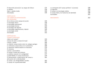 6
PSICOLOGÍA
El desarrollo psicosocial. Las etapas de Erikson
La adultez
Vejez o adultez tardía
Actividades
CAPÍTULO VII
LOS CAMPOS DE INTERVENCIÓN
DEL PSICÓLOGO
De la clínica a otros campos de acción
La psicología clínica
La psicología educacional
La psicología forense
El psicólogo del deporte
La psicología organizacional y laboral
La psicología social
Actividades
CAPÍTULO VIII
CUERPO E IDENTIDAD
¿Qué es el cuerpo?
Cuerpo de varón y cuerpo de mujer
Cuerpo y mente
La relación cuerpo-mente entre los antiguos griegos
La antinomia cuerpo-alma en el cristianismo
La oposición materia-espíritu en Descartes
El monismo
Cuerpo y psicoanálisis
El cuerpo a través de la historia
La estética corporal en la antigüedad
La Edad Media: el cuerpo bochornoso
El Renacimiento: revalorización del cuerpo y
afirmación de la individualidad
El cuerpo y las desigualdades sociales
El cuerpo en la postmodernidad
La contraparte del ‘cuerpo perfecto’: la anorexia
La vigorexia
El cuerpo y la tecnología médica
El cuerpo ideal y los trastornos de identidad
Actividades
BIBLIOGRAFÍA
125
128
130
134
135
136
137
140
142
149
151
152
153
161
164
165
168
170
171
172
177
177
179
181
182
185
188
190
192
198
201
202
 