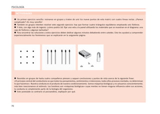 70
PSICOLOGÍA
ACTIVIDADES
 Un primer ejercicio sencillo: reúnanse en grupos y traten de unir los nueve puntos de esta matriz con cuatro líneas rectas. ¿Parece
complicado? ¡Es muy sencillo!
 También en grupos intenten resolver este segundo ejercicio: hay que formar cuatro triángulos equiláteros empleando seis fósforos.
 Y éste, con algo más de ingenio: ¿cómo podría Ud. fijar una vela a la pared utilizando los materiales que se muestran en el diagrama: una
caja de fósforos y algunas tachuelas?
 Para encontrar las soluciones a estos ejercicios deben dedicar algunos minutos debatiendo entre ustedes. Esto les ayudará a comprender
experiencialmente los fenómenos que se explicarán en la asiguiente página.
 Reunidos en grupos de hasta cuatro compañeros piensen y saquen conclusiones y puntos de vista acerca de la siguiente frase:
«El principio central del conductismo es que todos los pensamientos, sentimientos e intenciones, todos ellos procesos mentales, no determinan
lo que hacemos». Nuestra conducta es el producto de nuestro condicionamiento. Somos máquinas biológicas y no actuamos conscientemente;
más bien reaccionamos al estímulo. Los hombres son «máquinas biológicas» cuyas mentes no tienen ninguna influencia sobre sus acciones,
la conducta es simplemente parte de la biología del organismo.
 Este postulado es contrario al psicoanálisis, expliquen por qué.
 