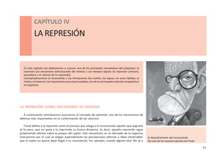 71
CAPÍTULO IV - ANTECEDENTES DE LA PSICOLOGÍA CONTEMPORÁNEA
CAPÍTULO IV
LA REPRESIÓN
En este capítulo nos dedicaremos a conocer uno de los principales mecanismos del psiquismo: la
represión (un mecanismo estructurante del mismo) y sus tiempos lógicos (la represión primaria,
secundaria y el retorno de lo reprimido).
Conceptualizaremos el inconciente y sus formaciones (los sueños, los lapsus, los actos fallidos, el
chiste y el síntoma), tan importantes para el psicoanálisis, uno de los principales métodos terapéuticos
en Argentina.
LA REPRESIÓN COMO MECANISMO DE DEFENSA
A continuación intentaremos acercarnos al concepto de represión, uno de los mecanismos de
defensa más importantes en la conformación de las neurosis.
Freud define a la represión como el proceso que relega a lo inconsciente aquello que angustia
al Yo pero, que no quita a lo reprimido su fuerza dinámica. Es decir, aquello reprimido sigue
produciendo efectos sobre la psiquis del sujeto. Este mecanismo es un derivado de la negación
(mecanismo por el cual se niegan especialmente las percepciones internas o ideas intolerables
que el sujeto no quiere dejar llegar a su consciencia). Por ejemplo, cuando alguien dice ‘No sé a
El descubrimiento del inconsciente
fue uno de los mayores aportes de Freud
 
