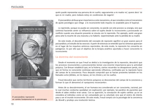 72
PSICOLOGÍA
quién puede representar esa persona de mi sueño; seguramente a mi madre no’, quiere decir ‘sé
que es mi madre, pero todavía estoy en condiciones de negarlo’.
El psicoanálisis atribuye gran importancia a este mecanismo, al que considera como el mecanismo
de ajuste psicológico que relega a lo inconsciente todo impulso no aceptable para el Superyó.
Lo reprimido, aunque no pueda ser consciente, no pierde con este proceso su energía, sino que
continúa haciendo sentir su influencia sobre el sujeto desde lo inconsciente y provocando un
conflicto cuando una situación presente se vincula con lo reprimido. Por ejemplo, sentir una gran
pena ante la muerte de una mascota y no haberla experimentado ante la pérdida de su madre.
De este modo, el descubrimiento del concepto de represión significó un gran avance para el
psicoanálisis y el estudio de las neurosis. A partir de entonces se entendió que los síntomas aparecían
en el lugar de los impulsos anímicos reprimidos; de este modo, la represión los convertía en
patógenos. Es por ello que el objetivo de la terapia analítico apuntaba a hacer consciente lo
inconsciente.
La doctrina del inconsciente
Desde el momento en que Freud se dedicó a la investigación de la represión, descubrió que
los procesos inconscientes y preconscientes tenían una enorme importancia para la actividad
psíquica. Con Breuer estableció que, en la histeria, ciertos recuerdos no desaparecen jamás, sino
que en forma no consciente continúan ejerciendo influencia, confinados por la represión fuera
del campo de la consciencia. Poco después comprobó que se hacían presentes también en los
llamados actos fallidos, en los lapsus, en los chistes y en los sueños.
Freud descubre que ciertos territorios psíquicos se desconectan del campo de la conciencia y
forman lo que él denominó el «psiquismo inconciente».
Antes de su descubrimiento, el ser humano era considerado un ser consciente, racional, por
lo cual muchas conductas quedaban sin explicación: por ejemplo, las parálisis de pacientes que
desde el saber médico eran sanas. Con su aparición, la concepción de sujeto cambia: ya no se
considera al individuo como un ser comandado por su voluntad, sino que el centro de interés
pasa a ser el mundo inconsciente. De este modo, Freud rompió con la psicología de la conciencia
de Wundt y produjo una revolución teórica.
El psicoanálisis representó
un cambio fundamental en la psicoterapia
 