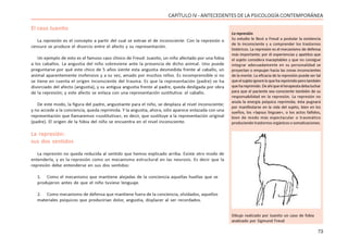 73
CAPÍTULO IV - ANTECEDENTES DE LA PSICOLOGÍA CONTEMPORÁNEA
El caso Juanito
La represión es el concepto a partir del cual se extrae el de inconsciente. Con la represión o
censura se produce el divorcio entre el afecto y su representación.
Un ejemplo de esto es el famoso caso clínico de Freud: Juanito, un niño afectado por una fobia
a los caballos. La angustia del niño sobreviene ante la presencia de dicho animal. Uno puede
preguntarse por qué este chico de 5 años siente esta angustia desmedida frente al caballo, un
animal aparentemente inofensivo y a su vez, amado por muchos niños. Es incomprensible si no
se tiene en cuenta el origen inconsciente del trauma. Es que la representación (padre) se ha
divorciado del afecto (angustia), y su antigua angustia frente al padre, queda desligada por obra
de la represión; y este afecto se enlaza con una representación sustitutiva: el caballo.
De este modo, la figura del padre, angustiante para el niño, se desplaza al nivel inconsciente;
y no accede a la conciencia, queda reprimida. Y la angustia, ahora, sólo aparece enlazada con una
representación que llamaremos «sustitutiva», es decir, que sustituye a la representación original
(padre). El origen de la fobia del niño se encuentra en el nivel inconsciente.
La represión:
sus dos sentidos
La represión no queda reducida al sentido que hemos explicado arriba. Existe otro modo de
entenderla, y es la represión como un mecanismo estructural en las neurosis. Es decir que la
represión debe entenderse en sus dos sentidos:
1. Como el mecanismo que mantiene alejadas de la conciencia aquellas huellas que se
produjeron antes de que el niño tuviese lenguaje.
2. Como mecanismo de defensa que mantiene fuera de la conciencia, olvidados, aquellos
materiales psíquicos que producirían dolor, angustia, displacer al ser recordados.
La represión
Su estudio le llevó a Freud a postular la existencia
de lo inconsciente y a comprender los trastornos
histéricos. La represión es el mecanismo de defensa
más importante; por él experiencias y apetitos que
el sujeto considera inaceptables y que no consigue
integrar adecuadamente en su personalidad se
proyectan o empujan hacia las zonas inconscientes
de la mente. La eficacia de la represión puede ser tal
queelsujetoignoreloquehareprimidoperotambién
quehareprimido.Deahíqueelterapeutadebaluchar
para que el paciente sea consciente también de su
responsabilidad en la represión. La represión no
anula la energía psíquica reprimida; ésta pugnará
por manifestarse en la vida del sujeto, bien en los
sueños, los «lapsus linguae», o los actos fallidos,
bien de modo más espectacular o traumático
produciendo trastornos orgánicos o somatizaciones.
Dibujo realizado por Juanito un caso de fobia
analizado por Sigmund Freud
 