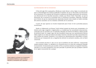 74
PSICOLOGÍA
La disociación de la conciencia
A fines del siglo XIX, la psiquiatría, influida por Janet, Breuer y otros, llegó a la conclusión de
que la sintomatología de la histeria justificaba la hipótesis de que en ella existía una disociación
de la consciencia. Era condición de la histeria la existencia de estados particulares de conciencia,
con disminución de la facultad asociativa; estados que Breuer llamó ‘hipnoides’, ya que la
disociación de la conciencia se mostraba como un fenómeno secundario, adquirido, motivado
por el hecho de que las representaciones aparecidas durante estos estados se hallan excluídas
del comercio asociativo con los restantes contenidos de la conciencia.
A partir de aquí aparece un mundo inexplorado para Freud: el de la actividad psíquica
inconsciente.
Desde su colaboración con Breuer, Freud rechazó siempre las teorías que consideraban a la
histeria como algo congénito o degenerativo y, a medida que fue acumulando observaciones,
comprobó que los pacientes por él analizados afectados de histeria de defensa, habían gozado
de perfecta salud, sin ningún signo de tara hereditaria hasta que una representación penosa
había surgido en sus vidas que trataron de olvidar. Asimismo, descubrió que tales representaciones
eran siempre de carácter sustitutivo. En la histeria las representaciones intolerables se hacen
inofensivas por transposición de su magnitud de estímulo en excitación somática, esto se llamó
conversión.
Con el estudio de Anna O. sale a la luz que el problema de estos enfermos –mayormente
mujeres jóvenes y bellas- no radicaba en su conciencia sino en un área de su psiquismo llamado
el inconsciente. El instrumento para acceder a él fue, en primera instancia, la sugestión hipnótica,
utilizada no con fines terapéuticos sino para persuadir al paciente para que produjera material
de la región inconsciente de su psique.
Freud colaboró con Breuer en el tratamiento
de pacientes histéricas, lo que lo lleva a
descubrir el mecanismo de la represión
 