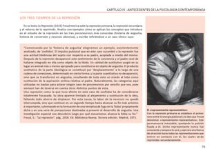 75
CAPÍTULO IV - ANTECEDENTES DE LA PSICOLOGÍA CONTEMPORÁNEA
LOS TRES TIEMPOS DE LA REPRESIÓN
En su texto La Represión (1915) Freud teoriza sobe la represión primaria, la represión secundaria
y el retorno de lo reprimido. Analiza con ejemplos cómo se aplican los conceptos que introduce
en el estudio de la represión en las tres psiconeurosis más conocidas (histeria de angustia,
histeria de conversión y neurosis obsesiva); y escribe refiriéndose a un caso clínico suyo:
“Comenzando por la ‘histeria de angustia’ elegiremos un ejemplo, excelentemente
analizado, de ‘zoofobia’. El impulso pulsional que en este caso sucumbió a la represión fue
una actitud libidinosa del sujeto con respecto a su padre, acoplada a miedo del mismo.
Después de la represión desapareció este sentimiento de la conciencia y el padre cesó de
hallarse integrado en ella como objeto de la libido. En calidad de sustitutivo surgió en su
lugar un animal más o menos apropiado para constituirse en objeto de angustia. El producto
sustitutivo de la parte ideológica se constituyó por ‘desplazamiento’ a lo largo de una
cadena de conexiones, determinado en cierta forma; y la parte cuantitativa no desapareció,
sino que se transformó en angustia, resultando de todo esto un miedo al lobo como
sustitución de la aspiración erótica relativa al padre. Naturalmente, las categorías aquí
utilizadas no bastan para aclarar ningún caso de psiconeurosis por sencillo que sea, pues
siempre han de tenerse en cuenta otros distintos puntos de vista.
Una represión como la que tuvo efecto en este caso de zoofobia ha de considerarse
totalmente fracasada. Su obra aparece limitada al alejamiento y sustitución de la idea,
faltando todo ahorro de displacer. Por esta causa, la labor de la neurosis no quedó
interrumpida, sino que continuó en un segundo tiempo hasta alcanzar su fin más próximo
e importante, culminando en la formación de una tentativa de fuga en la ‘fobia’ propiamente
dicha y en una serie de precauciones destinadas a prevenir el desarrollo de angustia. Una
investigación especial nos descubrirá luego por qué mecanismos alcanza la fobia su fin.”
Freud, S.: “La represión”, pág. 2058. Ed. Biblioteca Nueva. Tercera edición. Madrid, 1973.
El «representante-representativo»
Con la represión primaria se establece el primer
nexo entre la energía pulsional y la idea que Freud
denominó «representante–representativo». Este
permanecerá inmutable, quedando la pulsión
fijada a él. Dicho representante nunca fue
consciente y tampoco lo será, y ejercerá una fuerza
de atracción hacia todas las representaciones que
entren en contacto con él, las cuales serán
reprimidas secundariamente.
 