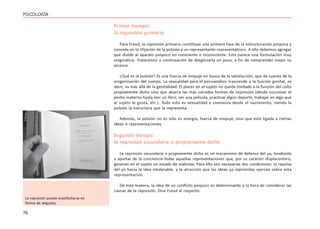 76
PSICOLOGÍA
Primer tiempo:
la represión primaria
Para Freud, la represión primaria constituye una primera fase de la estructuración psíquica y
consiste en la «fijación de la pulsión a un representante-representativo». A ello debemos agregar
que divide al aparato psíquico en consciente e inconsciente. Esta parece una formulación muy
enigmática. Trataremos a continuación de desglosarla un poco, a fin de comprender mejor su
alcance.
¿Qué es la pulsión? Es una fuerza de empuje en busca de la satisfacción, que da cuenta de la
erogenización del cuerpo. La sexualidad para el psicoanálisis trasciende a la función genital, es
decir, va más allá de la genitalidad. El placer en el sujeto no queda limitado a la función del coito
propiamente dicho sino que abarca las más variadas formas de expresión (desde succionar el
pecho materno hasta leer un libro, ver una película, practicar algún deporte, trabajar en algo que
al sujeto le gusta, etc.). Todo esto es sexualidad y comienza desde el nacimiento, siendo la
pulsión la estructura que la representa.
Además, la pulsión no es sólo es energía, fuerza de empuje, sino que está ligada a ciertas
ideas o representaciones.
Segundo tiempo:
la represión secundaria o propiamente dicha
La represión secundaria o propiamente dicha es un mecanismo de defensa del yo, tendiente
a apartar de la conciencia todas aquellas representaciones que, por su carácter displacentero,
generen en el sujeto un estado de malestar. Para ello son necesarias dos condiciones: la repulsa
del yo hacia la idea intolerable, y la atracción que las ideas ya reprimidas ejercen sobre esta
representación.
De esta manera, la idea de un conflicto psíquico es determinante a la hora de considerar las
causas de la represión. Dice Freud al respecto:
La represión puede manifestarse en
forma de angustia
 