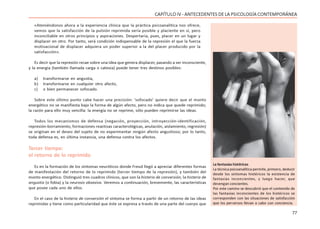 77
CAPÍTULO IV - ANTECEDENTES DE LA PSICOLOGÍA CONTEMPORÁNEA
«Ateniéndonos ahora a la experiencia clínica que la práctica psicoanalítica nos ofrece,
vemos que la satisfacción de la pulsión reprimida sería posible y placiente en sí, pero
inconciliable en otros principios y aspiraciones. Despertaría, pues, placer en un lugar y
displacer en otro. Por tanto, será condición indispensable de la represión el que la fuerza
motivacional de displacer adquiera un poder superior a la del placer producido por la
satisfacción».
Es decir que la represión recae sobre una idea que genera displacer, pasando a ser inconsciente,
y la energía (también llamada carga o catexia) puede tener tres destinos posibles:
a) transformarse en angustia,
b) transformarse en cualquier otro afecto,
c) o bien permanecer sofocado.
Sobre este último punto cabe hacer una precisión: ‘sofocado’ quiere decir que el monto
energético no se manifiesta bajo la forma de algún afecto, pero no indica que quede reprimido;
la razón para ello muy sencilla: la energía no se reprime, sólo pueden reprimirse las ideas.
Todos los mecanismos de defensa (negación, proyección, introyección-identificación,
represión-borramiento, formaciones reactivas caracterológicas, anulación, aislamiento, regresión)
se originan en el deseo del sujeto de no experimentar ningún afecto angustioso; por lo tanto,
toda defensa es, en última instancia, una defensa contra los afectos.
Tercer tiempo:
el retorno de lo reprimido
Es en la formación de los síntomas neuróticos donde Freud llegó a apreciar diferentes formas
de manifestación del retorno de lo reprimido (tercer tiempo de la represión), y también del
monto energético. Distinguió tres cuadros clínicos, que son la histeria de conversión, la histeria de
angustia (o fobia) y la neurosis obsesiva. Veremos a continuación, brevemente, las características
que posee cada uno de ellos.
En el caso de la histeria de conversión el síntoma se forma a partir de un retorno de las ideas
reprimidas y tiene como particularidad que éste se expresa a través de una parte del cuerpo que
La fantasías histéricas
La técnica psicoanalítica permite, primero, deducir
desde los síntomas histéricos la existencia de
fantasías inconcientes, y luego hacer, que
devengan concientes.
Por este camino se descubrió que el contenido de
las fantasías inconcientes de los histéricos se
corresponden con las situaciones de satisfacción
que los perversos llevan a cabo con conciencia.
 