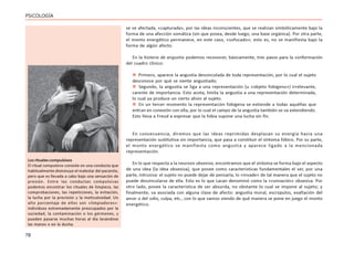 78
PSICOLOGÍA
se ve afectada, «capturada», por las ideas inconscientes, que se realizan simbólicamente bajo la
forma de una afección somática (sin que posea, desde luego, una base orgánica). Por otra parte,
el monto energético permanece, en este caso, «sofocado»; esto es, no se manifiesta bajo la
forma de algún afecto.
En la histeria de angustia podemos reconocer, básicamente, tres pasos para la conformación
del cuadro clínico:
 Primero, aparece la angustia desvinculada de toda representación, por lo cual el sujeto
desconoce por qué se siente angustiado;
 Segundo, la angustia se liga a una representación (u «objeto fobígeno») irrelevante,
carente de importancia. Esto acota, limita la angustia a una representación determinada,
lo cual ya produce un cierto alivio al sujeto.
 En un tercer momento la representación fobígena se extiende a todas aquéllas que
entran en conexión con ella, por lo cual el campo de la angustia también se va extendiendo.
Esto lleva a Freud a expresar que la fobia supone una lucha sin fin.
En consecuencia, diremos que las ideas reprimidas desplazan su energía hacia una
representación sustitutiva sin importancia, que pasa a constituir el síntoma fóbico. Por su parte,
el monto energético se manifiesta como angustia y aparece ligado a la mencionada
representación.
En lo que respecta a la neurosis obsesiva, encontramos que el síntoma se forma bajo el aspecto
de una idea (la idea obsesiva), que posee como características fundamentales el ser, por una
parte, intrusiva: el sujeto no puede dejar de pensarla, lo «invade» de tal manera que el sujeto no
puede desvincularse de ella. Esto es lo que Lacan denominó como la «rumiación» obsesiva. Por
otro lado, posee la característica de ser absurda, no obstante lo cual se impone al sujeto; y
finalmente, va asociada con alguna clase de afecto: angustia moral, escrúpulos, exaltación del
amor o del odio, culpa, etc., con lo que vamos viendo de qué manera se pone en juego el monto
energético.
Los rituales compulsivos
El ritual compulsivo consiste en una conducta que
habitualmente disminuye el malestar del paciente,
pero que es llevada a cabo bajo una sensación de
presión. Entre las conductas compulsivas
podemos encontrar los rituales de limpieza, las
comprobaciones, las repeticiones, la evitación,
la lucha por la precisión y la meticulosidad. Un
alto porcentaje de ellos son «limpiadores»:
individuos extremadamente preocupados por la
suciedad, la contaminación o los gérmenes, y
pueden pasarse muchas horas al día lavándose
las manos o en la ducha.
 