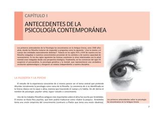 7
CAPÍTULO I - ANTECEDENTES DE LA PSICOLOGÍA CONTEMPORÁNEA
CAPÍTULO I
ANTECEDENTESDELA
PSICOLOGÍACONTEMPORÁNEA
Los primeros antecedentes de la Psicología los encontramos en la Antigua Grecia, unos 2500 años
atrás, donde los filósofos trataron de responder a preguntas como la siguiente: ‘¿Son la mente y el
cuerpo dos entidades esencialmente distintas?’. Todavía en los siglos XVII y XVIII de nuestra era los
filósofos indagaban si nuestros conocimientos provenían de los sentidos o de nuestra capacidad de
razonamiento. En los dos siglos siguientes las mismas cuestiones (y otras relacionadas con la salud
mental) eran indagadas desde una perspectiva biológica. Finalmente, en los comienzos del siglo XX
surgieron el psicoanálisis, la psicología genética y la Gestalt, que representaron una verdadera
revolución epistemológica y otorgaron un estatus independiente a nuestra disciplina.
LA FILOSOFÍA Y LA PSYCHE
El estudio de la experiencia consciente de sí mismo parece ser el tema central que pretende
dilucidar inicialmente la psicología como rama de la filosofía. La conciencia de sí es identificada en
la Grecia clásica con la sique o alma, esencia que trasciende el cuerpo y lo habita. De ahí deriva el
nombre de psicología: psyche= alma; logos= estudio o conocimiento.
Uno de los tratados filosóficos antiguos más importantes sobre el alma fue escrito por Aristóteles.
El mismo se titula Pery psyches, que bien podría traducirse como «Sobre la psiquis». Aristóteles
tenía una visión empirista del conocimiento (contrario a Platón que tenía una visión idealista).
Los primeros antecedentes sobre la psicología
los encontramos en la Antigua Grecia
 