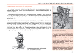 79
CAPÍTULO IV - ANTECEDENTES DE LA PSICOLOGÍA CONTEMPORÁNEA
Características del retorno de lo reprimido
El retorno de lo reprimido es el tercer tiempo lógico de la represión y opera a través de los
síntomas (lapsus, chistes, sueños, etc.), con lo que podemos ir apreciando que nunca lo hace de
una manera directa.
Freud explica esto reconociendo por lo menos dos instancias en pugna: el yo (la defensa del
yo), por una parte y el deseo inconsciente, por la otra. Además, también señala Freud que tenemos
noticias de lo reprimido sólo en la medida en que la represión fracasa, de lo contrario, nunca
accederíamos a él.
La represión tiene como función alejar de la conciencia, separar del yo a las ideas o
representaciones que causan displacer, las cuales no quedan eliminadas, sino sólo inconscientes.
Siendo inconscientes mantienen su actividad en busca de la satisfacción, con lo cual consideramos
ya el punto de vista dinámico del proceso de la represión. Éste, a su vez, nos conduce al factor
económico que entra en juego: si lo reprimido se encuentra en un empuje constante hacia lo
consciente, a esta carga psíquica que reviste lo reprimido el yo debe oponer una contracarga,
también constante, a fin de mantener lo reprimido en lo inconsciente. Esto conlleva un gasto de
energía psíquica, que en muchos casos (la mayoría) es considerable.
El levantamiento de los síntomas
en las psiconeurosis
Ocurre muchas veces con el trabajo analítico, que
el malestar se acrecienta transitoriamente por el
levantamiento de los síntomas que motivaron la
consulta.
Sin embargo, es mejor enfrentarse con aquello
inconciente que causaba malestar, por más
doloroso que fuera, a seguir viviendo con diversos
síntomas (fobias, depresión, ataques de pánico,
inhibición de la conducta,etc.).
El objetivo del análisis (para la teoría
psicoanalítica, no para todas las escuelas), es
‘hacer conciente lo inconciente’. Para lograr esto
hay que acceder a lo reprimido. El descubrimiento
de aquello que permanecía en el inconciente,
genera por un lado, alivio, y por otro malestar.
El trabajo psicoanalítico tiene como propósito
hacer consciente lo inconsciente
 