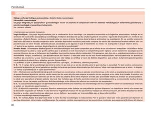 80
PSICOLOGÍA
LECTURA
DiálogoconSergioRodriguez,psicoanalista,yRobertoRosler,neurocirujano
Psicoanálisisyneurobiología
Un grupo integrado por psicoanalistas y neurobiólogos encara un proyecto de comparación entre las distintas metodologías de tratamiento (psicoterapia y
psicofarmacología),empezandoporladepresión.
Por Leonardo Moledo
–Cuénteme en qué consiste el proyecto.
Sergio Rodríguez: –Un grupo de psicoanalistas, con la colaboración de un neurólogo y un psiquiatra reconocidos en la Argentina, empezamos a trabajar en un
seminario los cruces entre psicoanálisis y neurobiología. Partíamos de la base de que iba a haber lugares de encuentro y lugares de desencuentro. En medio de eso
conocimos a Roberto Rosler y nos fuimos metiendo cada vez más en el tema. Tenemos ahora la idea de profundizar esa investigación. En ese sentido, tenemos la
idea básica de hacer un estudio comparativo entre pacientes deprimidos neuróticos para poder comparar los efectos de tratamientos llevados adelante sólo con
psicofármacos con otros llevados adelante sólo con psicoanálisis y con algunos en que el tratamiento sea mixto. Ese es el punto en el que estamos ahora.
–¿Y qué es lo que quieren averiguar, desde el punto de vista de la neurobiología?
Roberto Rosler: Lo interesante desde el punto de vista neurobiológico sería poder comprobar que el efecto de un psicofármaco se equipara con el efecto de los
tratamientos por la palabra; o sea, que los cambios que se producen a nivel neuronal por un comprimido pueden lograrse con un tratamiento psicológico (con la
enorme diferencia de que el tratamiento por la palabra tiene muchos menos efectos colaterales). Si lo pensamos bien, ésta no es una idea muy moderna ni muy
descabellada. Porque, en definitiva, ¿qué es la educación en sí misma? El educador todos los días está modificando el sistema nervioso central de sus alumnos al
modificar las conexiones. Lo que nosotros queremos con este trabajo es certificar a través de distintos dispositivos que un buen tratamiento psicoterapéutico
puede producir el mismo efecto sináptico que uno farmacológico.
–El problema es que el sistema nervioso sigue siendo una caja negra... En definitiva, sabemos poquísimo.
R. R.: –Sí. El campo de la neurobiología es como la noche: lo que más se ve son las estrellas, pero lo que más hay es oscuridad. Por eso nosotros comenzamos
analizando la depresión, en la cual ya sabemos que hay ciertas áreas que tienen determinado tipo de trastorno. Sobre esas áreas podemos ver el antes y el después.
–¿Y no hay un problema con el sujeto experimental?
S. R.: –Efectivamente: es el problema más grande con el que nos encontramos. Le doy un ejemplo: encontraron que en los bebés se empiezan a producir cambios en
el aparato fonatorio a partir de los siete u ocho meses, que los sacan del grito para empezar a meterlos en una suerte de proto-habla direccionada. A nosotros nos
resultaría interesante descubrir cómo es que en ese punto las palabras de los otros empiezan a incidir para que el bebé empiece a producir sus propias palabras.
Lo ideal sería pescarlo en el propio sistema neuronal. Hay métodos que, de hecho, permiten conservar microscópicamente y en movimiento muchas de esas
cuestiones. Lo que ha pasado en el terreno de la neurobiología en los últimos diez años es una revolución sin precedentes...
R. R.: –Sí. Los cambios tecnológicos han permitido hacer prácticamente una anatomía y una neurofisiología en vivo. Esto permite observar cuestiones que antes sólo
se podían ver en animales experimentales...
S. R.: –Y ahí está la respuesta a su pregunta. Nosotros tenemos que poder trabajar con una población que esté dispuesta. Los chiquitos de siete u ocho meses que
le decía antes no pueden ser metidos en una resonancia magnética funcional. Por eso apuntamos a trabajar con personas mayores, en centros hospitalarios donde
la gente se preste a experimentos que saben que no son dañinos y que pueden ser imprescindibles para el desarrollo científico.
–¿Qué es neurobiológicamente la depresión?
R. R.: –En realidad, hablar de la depresión desde el punto de vista neurobiológico es reduccionista. Pero lo que se ha observado en los pacientes con depresión es
que hay alteraciones estructurales en el hipocampo. Se producen cambios neuroquímicos en las neurotrofinas, moléculas que aumentan el trofismo del sistema
 