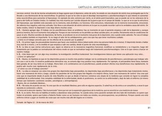 81
CAPÍTULO IV - ANTECEDENTES DE LA PSICOLOGÍA CONTEMPORÁNEA
nervioso central. Una de las teorías actualmente en boga supone que el depresivo, antes de serlo, ha estado en una situación de estrés muy prolongada que lo ha
llevado a una disminución de las neurotrofinas. En general, lo que se ha visto es que el abordaje neuroquímico y psicofarmacológico lo que intenta es aumentar
estas neurotrofinas para aumentar el hipocampo. Un ejemplo de esto, extremo por cierto, es el estrés post-traumático, que se puede ver en los veteranos de la
guerra del Golfo en Estados Unidos. En realidad, hay más muertos por suicidio después de la guerra que en el campo de batalla. Lo que se ve es que la estructura
del hipocampo, que también está asociada con la memoria, está atrofiada y no funciona. Otra estructura, relacionada con la memoria inconsciente, emocional,
de valencia muy negativa, está muy activada. Esto lleva a una situación de estrés extremo en la que no se puede recordar cuál es la verdadera causa del estrés. De
todos modos, reducir la depresión a eso deja afuera muchas cosas.
S. R.: –Quisiera agregar algo. El trabajo con los psicofármacos tiene un problema: hay un momento en que el paciente empieza a salir de la depresión y, aunque
parezca mentira, ése es el momento más peligroso. Porque en ese momento no ha perdido sus ideas suicidas pero, en cambio, físicamente está en condiciones de
pasar al acto. Muchos suicidios de depresivos, de hecho, se producen no en el momento más grave de la depresión, sino cuando están saliendo. Por eso el trabajo
con la palabra también es importante. Yo no niego el valor de los antidepresivos, pero creo que hay que tener muchísimo cuidado.
–¿Cómo es el trabajo concreto para ver los efectos de la curación por la palabra?
S. R.: –En primer lugar, los psicoanalistas tenemos que hacer una medición clínica (observando cómo esa persona habla de sí misma). El deprimido tiende a hablar
muy mal de sí mismo, y en la medida en que empieza a salir eso cambia, desde el punto de vista neurobiológico...
R. R.: La idea es que ciertas estructuras que, según se observa en la resonancia magnética funcional, modifican su metabolismo y su irrigación, luego del
tratamiento por la palabra se normalizarían del mismo modo en que se normalizan luego del tratamiento psicofarmacológico. Esto es lo que vamos a buscar en
nuestro trabajo.
S. R.: –Esto tiene que ver con algo muy novedoso: la investigación científica traslacional. Son investigaciones básicas que tienen una aplicación muy veloz...
–¿Cómo se aplicarían?
S. R.: –Bueno, mi hipótesis es que en los deprimidos graves es mucho más positivo trabajar con la combinación de psicofármacos y psicoterapia que trabajar sólo
con una o con la otra. Si nosotros pudiéramos demostrar eso, se armaría algo muy positivo muy rápidamente. Por ejemplo, el psicoanálisis tiene fama, bastante
bien ganada, de ser muy lento en su trabajo. Ahora bien: si lo combinamos con el psicofármaco, puede producir efectos muy beneficiosos muy rápidamente. Se
podría salir mucho más rápidamente de la crisis.
–¿Y cómo va a ser el trabajo concreto?
R. R.: –La idea es empezar con estos tres grupos (los deprimidos bajo psicoanálisis, los deprimidos bajo psicofármacos y los deprimidos bajo tratamiento mixto),
hacer una resonancia de inicio y luego, cuando los pacientes de los tres grupos han llegado a la mejoría clínica, hacer una resonancia de control. Una cosa que
creo que es importante desde el punto de vista filosófico es que ya desde el barroco comienza una utopía de la medicina que consiste en lograr la completa
visibilidad de la enfermedad. Esta completa visibilidad de la enfermedad, desde el positivismo, se centró en la enfermedad y dejó de lado al enfermo (al mismo
tiempo que bastantes cuestiones sociales, psicológicas y antropológicas).
–Bueno, dio un resultado fabuloso...
R. R.: –No estoy de acuerdo con eso. Yo creo que dio un resultado fabuloso, pero sólo en algunos aspectos. Si usted hoy en día entra a un consultorio, a veces lo que
necesita es contención y afecto.
–El tema de la atención rápida y “des-humanizada” tiene que ver con la expansión gigantesca de la medicina, que se convirtió en una medicina de masas.
R. R.: Sí, es cierto. Pero eso no habilita al médico a abandonar estas premisas. Yo cuando estoy como paciente sentado del otro lado del mostrador, no quiero que
traten mi próstata: quiero que traten a Roberto Rosler como un ser humano con todos sus miedos, sus preocupaciones, sus problemas. Porque cuando uno está
enfermo entran a jugar un montón de cosas que van mucho más allá del órgano en sí mismo.
Tomado de Página 12 - 14 de marzo de 2012
 