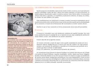 82
PSICOLOGÍA
LAS FORMACIONES DEL INCONSCIENTE
Nuestro psiquismo está dividido y opera en dos niveles: el de la conciencia, en el cual realizamos
nuestras actividades a partir del aquí y ahora y de nuestra voluntad; y el nivel inconsciente, un
ámbito psíquico desconocido y ajeno a nosotros mismos. Como hemos dicho, el inconsciente
siempre está activo y operante, y se manifiesta a través de los síntomas, los lapsus, los chistes,
los olvidos, los actos fallidos y los sueños.
Estas manifestaciones son sorpresivas e irrumpen a nuestra consciencia mostrándonos que el
mundo inconsciente existe; son las formas en que se hace escuchar aquello que ha sido desalojado
de la consciencia. A través de las formaciones del inconsciente se revelan nuestros deseos.
Descifrar lo que se hace consciente en forma enmascarada será la tarea del psicoanálisis.
El síntoma
El síntoma es concebido como una satisfacción sustitutiva de aquélla frustrada. Pero esta
nueva satisfacción posee la cualidad de ser la repetición de una vieja modalidad de satisfacción
sexual infantil; es decir, será satisfacción de carácter autoerótica.
Freud lo describe de la siguiente manera:
«El síntoma retrocede y repite de algún modo aquella modalidad de satisfacción de la
temprana infancia, desfigurada por la censura que nace del conflicto, por regla general
volcada a una sensación de sufrimiento y mezclada con los elementos que provienen de la
ocasión que llevó a contraer la enfermedad»
(Freud, 23ª conferencia, ‘Los caminos de la formación del síntoma’).
Las características que presenta el síntoma freudiano son producto del retroceso de la libido
a los puntos de fijación libidinal; a aquellas modalidades, retoños, objetos que fueron relegados
durante el desarrollo libidinal. Es por ello que para Freud en el síntoma se juega una satisfacción
de carácter sexual infantil, desfigurada y percibida por el yo como displacentera. ¿Cómo se arma
el síntoma? Gracias al proceso de desfiguración y deformación de los contenidos, deseos, mociones
y fantasías inconscientes; deviniendo éste en una formación de compromiso entre dos instancias
psíquicas (el yo y la libido rechazada, reprimida, inconsciente).
Psicoanálisis y arte
El surrealismo nace como consecuencia de la
agitación en que vive el mundo en el siglo XX, de
los sufrimientos de las guerras y de las
consecuencias destructivas morales en que vive
el hombre. Ante tanto desconcierto los artistas
tratan de evadirse de todo su entorno.
El surrealismo no presenta ningún recuerdo real.
Traspasando las fronteras del subconsciente se
interna en el mundo de los sueños, expresando
una actividad del espíritu donde nada está
controlado por la lógica y la razón. La fantasía y
la ilusión son los protagonistas del cuadro.
Las expresiones iniciales del surrealismo se
dieron en la literatura, extendiéndose luego a la
pintura y la cinematografía. El psicoanálisis tuvo
gran influencia en la producción de estos artistas.
 