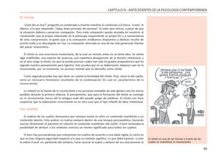 83
CAPÍTULO IV - ANTECEDENTES DE LA PSICOLOGÍA CONTEMPORÁNEA
El chiste
‘¿Qué día es hoy?’, preguntó un condenado a muerte mientras lo conducían a la horca. ‘Lunes’, le
dijeron, a lo que respondió: ‘¡Vaya, buen principio de semana!’. En este caso reímos, a pesar de que
la situación debiera causarnos compasión. Pero esta compasión queda anulada en nosotros al
comprender que al propio interesado no le preocupa mayormente su propio fin y a consecuencia
de esta comprensión, el gasto que a la compasión estábamos dispuestos a dedicar resulta de
pronto inútil y es descargado en risa. La compasión ahorrada es una de las más generosas fuentes
del placer humorístico.
El chiste es una ocurrencia involuntaria, de la cual un minuto antes no se tenía idea. Se siente
algo indefinible, una especie de ausencia, una repentina desaparición de la tensión intelectual, y
en el acto surge el chiste, sin que se pueda precisar cuáles han sido los grados preparatorios que ha
seguido nuestro pensamiento para lograrlo. Esto prueba que en su elaboración, dejamos caer en lo
inconsciente, por un momento, un proceso mental que es devuelto como chiste.
Como segunda prueba hay que tener en cuenta la brevedad del chiste. Ésta, como la del sueño,
sería un necesario fenómeno resultante de la condensación (lo cual es característico de lo
inconsciente).
Lo infantil es la fuente de lo inconsciente y los procesos mentales de este género son los únicos
posibles durante la primera infancia. El pensamiento, que para la formación del chiste se sumerge
en lo inconsciente, busca allí la antigua sede del pasado juego de palabras. El chiste nos hace
sospechar que la elaboración inconsciente no es otra cosa que el tipo infantil de labor intelectual.
Los sueños
El análisis de los sueños demuestra que siempre existe en ellos un contenido manifiesto y un
contenido latente. Este análisis se realiza siempre dentro de una terapia psicoanalítica, haciendo
asociar libremente al paciente en relación al contenido manifiesto del sueño. Freud rechazaba la
posibilidad de atribuir a los símbolos oníricos un mismo significado para todos los sujetos.
Si bien hay psicoanalistas que interpretan los sueños de acuerdo a una tabla rígida, lo cierto es
que no hay ninguna seguridad respecto a lo que un símbolo significa. Lo que debe hacerse –y esto
lo indicó Freud- es, partiendo del símbolo, hacer asociar al sujeto y deducir de sus asociaciones lo
El chiste es una de las formas a través de las
cuales se manifiesta el inconsciente
 