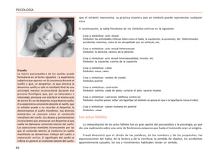84
PSICOLOGÍA
que el símbolo representa. La práctica muestra que un símbolo puede representar cualquier
cosa.
A continuación, la tabla freudiana de los símbolos oníricos es la siguiente:
Cosa a simbolizar: acto sexual
Símbolos: las actividades rítmicas tales como el baile, la equitación, la ascensión, etc. Determinados
accidentes violentos, como el ser atropellado por un vehículo, etc.
Cosa a simbolizar: acto sexual heterosexual
Símbolos: la derecha; camino de la derecha
Cosa a simbolizar: acto sexual homosexualidad, incesto, etc.
Símbolos: la izquierda; camino de la izquierda.
Cosa a simbolizar: cama
Símbolos: mesa; cama
Cosa a simbolizar: cambio de estado
Símbolos: puente
Cosa a simbolizar: castración
Símbolos: calvicie; caída de pelos; cortarse el pelo; sacarse muelas.
Cosa a simbolizar: castración (defensa contra la)
Símbolos: muchos penes; soñar con lagartijas (el símbolo se apoya en que a la lagartija le crece el rabo)
Cosa a simbolizar: cuerpo humano en general
Símbolos: casas
Los actos fallidos
La interpretación de los actos fallidos fue un gran aporte del psicoanálisis a la psicología, ya que
dio una explicación sobre una serie de fenómenos psíquicos que hasta el momento eran un enigma.
Freud demostró que el olvido de las palabras, de los nombres y de los propósitos; las
equivocaciones del habla, de la lectura y de la escritura; la pérdida de objetos, los accidentes
aparentemente casuales, los tics y movimientos habituales tenían un sentido.
El sueño
La teoría psicoanalítica de los sueños puede
formularse en la forma siguiente. La experiencia
subjetiva que aparece en la conciencia durante el
sueño y que, al despertar, el que dormía la
denomina sueño es sólo el resultado final de una
actividad mental inconsciente durante ese
proceso fisiológico que, por su naturaleza o
intensidad, amenaza con interferir el mismo acto
dedormir.Envezdedespertar,elqueduermesueña.
A la experiencia consciente durante el sueño, que
el soñador puede o no recordar al despertar, la
denominamos el sueño manifiesto. Sus diversos
elementos se conocen como el contenido
manifiesto del sueño. Los deseos y pensamientos
inconscientes que amenazan con despertar al que
sueña los llamamos contenido latente del sueño.
Las operaciones mentales inconscientes por las
que el contenido latente se trasforma en sueño
manifiesto se denominan trabajo del sueño o
elaboración onírica. El significado del sueño se
refiere en general al contenido latente del sueño.
 