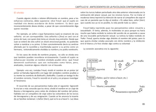 85
CAPÍTULO IV - ANTECEDENTES DE LA PSICOLOGÍA CONTEMPORÁNEA
El olvido
Cuando alguien olvida o retiene difícilmente un nombre, pese a los
esfuerzos contrarios, debe suponerse –dice Freud- que el sujeto en
realidad «no desea acordarse de dicho nombre». Es decir que
inconscientemente desea olvidar, a pesar de que concientemente diga
querer recordar.
Por ejemplo, un señor x (que llamaremos Juan) se enamoró de una
señorita sin ser correspondido. Esta señorita x (Ana) se casó con el
primo de Juan, con quien éste tenía un vínculo muy estrecho. Desde que
Juan se enteró de esto sufrió un shock emocional grande, no pudiendo
volver a nombrar a su primo. Si bien concientemente decía no sentirse
afectado por lo sucedido y manifestaba querer a su primo como un
hermano, sintomáticamente olvidaba su nombre y no podía nombrarlo.
En los casos de olvido de nombres propios, no sólo se olvida sino
que también pueden recordarse erróneamente. Cuando el sujeto se
esfuerza por recordar un nombre olvidado acuden otros –que Freud
denominó sustitutivos- que son rechazados como falsos, pero,
analizados, muestran alguna relación con el buscado.
Ejemplo: una vez, contaba Freud, olvidó el nombre de un pintor (el
pintor se llamaba Signorelli) y en lugar del verdadero nombre acudían a
su mente los nombres de Botticelli y Boltraffio. Cuando un testigo le dio
el nombre correcto, Freud lo recordó en el acto y se propuso investigar
el fenómeno.
El recorrido de sus pensamientos había sido el siguiente: Signorelli
le era tan o más conocido que los otros; olvidó el nombre en un viaje de
Bosnia a Herzegowina; poco antes de olvidarse del nombre del pintor,
hablaba con un compañero de viaje sobre las costumbres de los turcos
de Herzegowina y de sus resignación. Cuando se les anuncia la muerte
de un familiar exclaman: «¡Señor (Herr), qué se le va a hacer!». Las ideas
sobre los turcos habían perturbado otra idea anterior relacionada con la
estimación del placer sexual, por los mismos turcos. Por no tratar el
escabroso tema reprimió la intención de narrar al compañero de viaje el
caso de un paciente que le dijo al médico: «Tú sabes bien, señor (Herr)
que cuando eso ya no es posible, la vida pierde todo su valor».
Freud había reprimido pues los pensamientos sobre «muerte y
sexualidad». El tema, además, le molestaba un poco porque no hacía
mucho que había recibido la noticia del suicidio de un paciente a causa
de una incurable perturbación sexual. La noticia la había recibido en
Trafoi. Freud, quería olvidar algo distinto al nombre del pintor, pero lo
que quería olvidar estaba asociado con dicho nombre y la inhibición
erró el blanco y le hizo olvidar algo contra su voluntad.
La conexión asociativa era la siguiente:
SIGNOR elli
HERR zegowina
HERR (Señor, qué le vamos a hacer, etc.)
Muerte y sensualidad
BO tticelli
BO sni
BO ltraffio
Pensamientos reprimidos
Trafoi






 