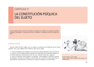 87
CAPÍTULO V - LA CONSTITUCIÓN PSÍQUICA DEL SUJETO
DEVENIR SUJETO
Devenir sujeto (es decir, llegar a ser un sujeto), es producto de la dialéctica de ser-sujeto-
sujetado. Pero, ¿qué significa esto? Podemos decir que el sujeto
 Como ser biológico está sujetado a una estructura anátomo-fisiológica que lo provee de
un cerebro y de un sistema nervioso dotado de la plasticidad, que le permite adaptarse a
un medio particular sosteniéndose como ser vivo, racional, relacional y orgánico.
 Como ser lingüístico está sujetado a un lenguaje. Este lenguaje le suministra maneras
de designar el mundo, de designarse siendo parte de él y de este modo desarrollar la
capacidad de representación y utilización de sistemas simbólicos convencionales.
CAPÍTULO V
LA CONSTITUCIÓN PSÍQUICA
DELSUJETO
En este capítulo veremos cómo el ser humano se constituye en relación a un conjunto de variables
biológicas, psicológicas y sociales (entre ellas, el lenguaje), no pudiendo priorizarse ninguna de
ellas.
El ser humano no nace sujeto
Llega a serlo como resultado del proceso de
socialización
 