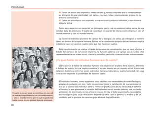 88
PSICOLOGÍA
 Como ser social está sujetado a redes sociales y pautas culturales que lo contextualizan
en el marco de una colectividad con valores, normas, roles y cosmovisiones propias de su
entorno comunitario.
 Como ser psicológico está sujetado a una estructura psíquica individual, a una historia
singular única.
Todos estos aspectos son parte del ser del sujeto, por lo cual no podemos hablar nunca de una
entidad dada de antemano. El sujeto se constituye en una red de interacciones dinámicas con el
mundo exterior y con su mundo interno.
La noción de individuo proviene del campo de la biología y se utiliza para designar al hombre
como ser dentro de la especie humana. Pensar en la constitución psíquica del ser humano implica
establecer que no nacemos sujetos sino que nos hacemos sujetos.
Esta transformación se realiza a través del proceso de socialización, que se hace efectivo a
través del ejercicio de la función materna, la función paterna y el campo social; todos ellos
representantes de un orden social, cultural y simbólico particular, contextualizado históricamente.
¿Es igual hablar de individuo humano que de sujeto?
Claro que no: al hablar de individuo humano nos situamos en el plano de la especie, diferente
a hablar de sujeto, lo cual implica nombrar a un ser inserto en un mundo social. Existe una
relación dialéctica entre los pares individuo humano/naturaleza, sujeto/sociedad, de cuya
interacción depende la posibilidad de devenir sujeto.
El individuo humano, como organismo vivo, satisface sus necesidades de orden biológico,
propias de cualquier ser vivo. Tanto la necesidad como la satisfacción de esa necesidad se
dan en el interior del individuo; pero la fuente de gratificación de esa necesidad es exterior
al mismo, lo que promueve la relación del individuo con el mundo exterior, con su medio
ambiente. De este modo, en los primeros meses de vida el bebé experimenta necesidades
bio-fisiológicas para cuya satisfacción depende de otro –por lo general, la madre- y de un
contexto que le provoca los recursos para alcanzar la gratificación.
El sujeto es un ser social, se constituye en una red
de interacciones dinámicas con el mundo exterior
y con su mundo interno por lo cual no podemos
hablar nunca de una entidad dada de antemano.
 
