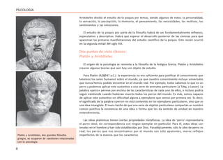 8
PSICOLOGÍA
Aristóteles dividió el estudio de la psiquis por temas, siendo algunos de estos: la personalidad,
la sensación, la percepción, la memoria, el pensamiento, las necesidades, los motivos, los
sentimientos y las emociones.
El estudio de la psiquis por parte de la filosofía habrá de ser fundamentalmente reflexivo,
especulativo y descriptivo. Habrá que esperar el desarrollo posterior de las ciencias para que
aparezcan las primeras manifestaciones del estudio científico de la psiquis. Esto recién ocurrió
en la segunda mitad del siglo XIX.
Dos puntos de vista clásicos:
Platón y Aristóteles
El origen de la psicología se remonta a la filosofía de la Antigua Grecia. Platón y Aristóteles
crearon algunas teorías que aún hoy son objeto de estudio.
Para Platón (428/347 a.C.) la experiencia no era suficiente para justificar el conocimiento que
tenemos los seres humanos sobre el mundo, ya que nuestro conocimiento incluye universales
que nunca hemos podido encontrar en el mundo real. Por ejemplo, todos sabemos lo que es un
perro y podemos aplicar este sustantivo a una serie de animales particulares (a Toby, a Lassie). La
palabra «perro» pervive por encima de las características de cada uno de ellos, e incluso podría
seguir existiendo cuando hubieran muerto todos los perros del mundo. Es más, somos capaces
de aplicar este sustantivo sin dificultad alguna a ejemplares que vemos por primera vez. Es decir,
el significado de la palabra «perro» no está contenido en los ejemplares particulares, sino que es
una idea intangible. El mero hecho de que una serie de objetos particulares compartan un nombre
común justifica la existencia de una idea o forma que les da sentido de unidad en nuestro
entendimiento.
Las ideas platónicas tienen ciertas propiedades metafísicas. La idea de ‘perro’ representaría
el perro ideal, sin correspondencia con ningún ejemplar en particular. Para él, estas ideas son
innatas en el hombre y han sido establecidas por Dios. Paradójicamente, sólo la idea de perro es
real; los perros que nos encontramos por el mundo son sólo aparentes, meros reflejos
imperfectos de la esencia que los caracteriza.
Platón y Aristóteles, dos grandes filósofos
griegos, se ocuparon de cuestiones relacionadas
con la psicología
 