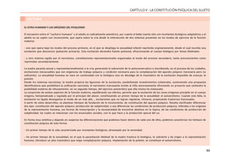 89
CAPÍTULO V - LA CONSTITUCIÓN PSÍQUICA DEL SUJETO
LECTURA
EL OTRO HUMANO Y LOS ORÍGENES DEL PSIQUISMO
El encuentro entre el “cachorro humano” y el adulto es radicalmente asimétrico, por cuanto el bebé cuenta sólo con montantes biológicos adaptativos y el
adulto es un sujeto con inconsciente, que opera sobre la cría desde la intersección de dos sistemas presentes en los modos de ejercicio de la función
materna:
- uno que opera bajo los modos del proceso primario, en el que se despliega la sexualidad infantil reprimida originariamente, desde el cual inscribe una
excitación que desconoce (pulsación primaria). Esta excitación devendrá fuente pulsional, efraccionando el cuerpo biológico por líneas libidinales.
- y otro sistema regido por el narcisismo, constelaciones representacionales organizadas al modo del proceso secundario, tanto preconscientes como
reprimidas secundariamente.
La madre parasita sexual y representacionalmente a la cría, generando la subversión de lo autoconservativo e inscribiendo, en el proceso de los cuidados,
excitaciones inevacuables que son exigencias de trabajo psíquico y condición necesaria para la complejización del aparato psíquico (necesaria pero no
suficiente). La sexualidad humana no nace en continuidad con lo biológico sino en decaláge de lo traumático de la excitación imposible de evacuar, la
pulsión.
Desde los sistemas narcisistas, la madre propicia las ligazones de la excitación, posibilitando investimientos colaterales, sosteniendo una propuesta
identificatoria que posibilitará la unificación narcisista; el narcisismo trasvasante inviste al niño amorosamente ofreciendo un proyecto que sostendrá la
posibilidad materna de rehusamiento, en un segundo tiempo, del ejercicio autoerótico que ella misma ha instaurado.
La conjunción de ambos aspectos de la función materna, equilibrando sus efectos, permite que la excitación de las zonas erógenas precipite en el cuerpo
erógeno, fantasmatizado y regulado por el principio del placer, constituyendo un primer tiempo de la sexualidad: el autoerotismo. Cuando esto falla, la
excitación no ligada desorganiza al modo de un más allá…, excitaciones que no logran regularse, ritmarse, propiciando trastornos funcionales.
A partir de estos desarrollos, se plantean tiempos de fundación de lo inconsciente, de constitución del aparato psíquico. Resulta clarificador diferenciar
dos ejes: constitución del aparato psíquico /producción de subjetividad; o sea diferenciar las condiciones de producción psíquica, referidas a los orígenes
de la representación humana, sus formas de transcripción y la necesariedad de encontrar destinos en la tópica; de las condiciones de producción de
subjetividad, las cuales se relacionan con los enunciados sociales, con lo que hace a la producción epocal del yo.
En forma muy sintética y dejando en suspenso las diferenciaciones que podemos hacer dentro de cada uno de ellos, podemos caracterizar los tiempos de
constitución psíquica de esta forma:
- Un primer tiempo de la vida caracterizado por montantes biológicos, atravesado por la necesidad.
- Un primer tiempo de la sexualidad, en el que la parasitación libidinal de la madre trastoca lo biológico, lo subvierte y da origen a la representación
humana, introduce un plus traumático que exige complejización psíquica. Implantación de la pulsión, se constituye el autoerotismo.
 