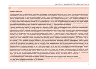 91
CAPÍTULO V - LA CONSTITUCIÓN PSÍQUICA DEL SUJETO
LECTURA
EL SALVAJE DE AVEYRON
Hacia mediados del siglo XVII, se encontró en unos bosques de Francia a un niño salvaje, que habíavivido sin cultura, solo en el mundo, arreglándoselas como
podía.El hallazgo de este niño, al que llamaron Víctor, fue bienvenido por la ciencia y la filosofía, ya que podíaresponder a muchas preguntas a cerca de cómo
somos realmente, si es cierto que tenemos ideas innatas, y si en verdad el hombre es social por naturaleza. Para intentar responder a estas preguntas muchos
médicos, filósofos y gente de la cultura se interesaron por el caso, pero quien en verdad llevó todo el proceso fue el médico Jean Itard.El joven Itard fue el
encargado de llevar todo el proceso de estudio y educación de Víctor, un joven de unos 11 o 12 años, que según los estudios de muchos grandes pensadores, era
un autentico animal y además presentaba signos de una discapacidad psicológica y que por tanto no cabía la posibilidad de ser educado. Pero Itard no pensaba
esto, sino que creía que era un chico normal, pero en un ambiente inadecuado, que hizo que sus sentidos y su inteligencia no se desarrollasen. Para intentar
mejorar estas aptitudes, elaboró un plan de trabajo, en el que intentaría vincularlo a la vida social haciéndosela mas dulce.
Hasta ese momento, su vida se reducía a cuatro cosas: dormir, comer, no hacer nada y correr por el campo,y había que hacerlo feliz siguiendo estas costumbres,
y para ello, Itard lo acompaña de paseo, y le da todo aquello que él necesita para ser feliz, pero se dio cuenta que tenia que dar un paso más, no podía seguir así,
ya que Víctor no avanzaba casi en su educación. Es por ello que intentó despertar la sensibilidad de sus sentidos.
Algunos filósofos dicen que la sensibilidad depende del grado de civilización, y eso se demuestra conVíctor, ya que, refiriéndose al tacto, sentía indiferencia entre
el frío y el calor, lo mismo salía desnudo a la nieve que tomaba un brasa hirviendo sin el mínimo indicio de dolor. El olfato también lo tenía poco desarrollado,
ya que podía dormir tranquilamente en sus excrementos sin ninguna reacción. El oído era lo que más insensible parecía, ya que después de disparar un arma
cerca de él, ni se inmutó, aunque si reaccionaba al oír el sonido de romper una nuez, ya que estas le gustaban. Su vista se parecía más a la de un animal.Para
intentar desarrollar estos sentidos, uso técnicas, como darle baños en agua caliente para así despertar su sentido del tacto, con lo que logró grandes resultados.
También se las arregló para mejorar su olfato, consiguiendo así la sensibilidad necesaria para llegar a estornudar, cosa que nunca había hecho. El gusto lo
desarrolló hasta tal punto en el que ya no comía nada que estuviese sucio ni mal elaborado. Itard se dio cuenta de que le podía desarrollar el tacto, gusto y olfato,
pero no el oído y la vista, ya que eran mucho mas complejos. Lo hacía sufrir con estas pruebas, pero también se ocupaba de que fuese feliz, jugando y dándole
cosas que le gustaban.Ampliar su mundo dándole nuevas necesidades y relaciones. Provocar el uso de la palabra mediante la necesidad constituyó un auténtico
fracaso, ya que se lograron muy pocos avances. Se sabia que Víctor no era sordo, ya que era capaz de oír el mas mínimo sonido de algo que necesitase o que le
gustase, aunque hacia lo demás mostraba indiferencia. Pero para hablar no solo hay que escuchar, sino también articular sonidos, cosa que consiguió tras
muchos esfuerzos. El primer sonido que emitió fue “lait”, leche en francés, que se lee “le”, pero no la pronunciaba por necesidad como Itard quería, sino por
relación,para haber tenido éxito, tenia que haber pronunciado antes de recibir, y así mantener una comunicación.De esta manera consiguió algunos avances,
aunque insignificantes, y una de las razones por las que quizás no aprendía era porque no lo necesitaba, todas sus necesidades se resolvían de forma
fácilmediante gestos, así que no necesitaba aprender a hablar para hacer lo que quisiera. Ejercitar las operaciones mas simples del espíritu sobre los objetos.
Itard intentó por todos los medios mejorar las capacidades comunicativas de su paciente, y para ello ideó multitud de juegos y ejercicios que le obligaban a
pensar. Estos ejercicios consiguieron grandes avances y demostraron la capacidad de pensar de Víctor. Itard resume todos sus estudios en:
• El hombre en estado natural es más inferior e indefenso de los animales.
• Lo que hace que el hombre esté por encima de los demás animales, es su superioridad moral,con el consiguiente desarrollo en sociedad.
• Las ventajas de la superioridad moral, cuya principal expresión es la palabra, se aprovechan enla infancia, que es cuando podemos aprender.
• Las ideas de todo hombre están relacionadas con sus necesidades.
• La enseñanza debe ser guiada por la medicina moderna.
 