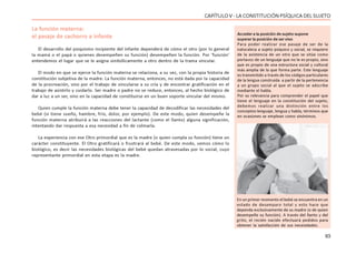 93
CAPÍTULO V - LA CONSTITUCIÓN PSÍQUICA DEL SUJETO
La función materna:
el pasaje de cachorro a infante
El desarrollo del psiquismo incipiente del infante dependerá de cómo el otro (por lo general
la mamá o el papá o quienes desempeñen su función) desempeñen la función. Por ‘función’
entendemos el lugar que se le asigna simbólicamente a otro dentro de la trama vincular.
El modo en que se ejerce la función materna se relaciona, a su vez, con la propia historia de
constitución subjetiva de la madre. La función materna, entonces, no está dada por la capacidad
de la procreación, sino por el trabajo de vincularse a su cría y de encontrar gratificación en el
trabajo de asistirlo y cuidarlo. Ser madre o padre no se reduce, entonces, al hecho biológico de
dar a luz a un ser, sino en la capacidad de constituirse en un buen soporte vincular del mismo.
Quien cumple la función materna debe tener la capacidad de decodificar las necesidades del
bebé (si tiene sueño, hambre, frío, dolor, por ejemplo). De este modo, quien desempeñe la
función materna atribuirá a las reacciones del lactante (como el llanto) alguna significación,
intentando dar respuesta a esa necesidad a fin de colmarla.
La experiencia con ese Otro primordial que es la madre (o quien cumpla su función) tiene un
carácter constituyente. El Otro gratificará o frustrará al bebé. De este modo, vemos cómo lo
biológico, es decir las necesidades biológicas del bebé quedan atravesadas por lo social, cuyo
representante primordial en esta etapa es la madre.
Acceder a la posición de sujeto supone
superar la posición de ser vivo
Para poder realizar ese pasaje de ser de la
naturaleza a sujeto psíquico y social, se requiere
de la asistencia de un otro que se sitúe como
portavoz de un lenguaje que no le es propio, sino
que es propio de una estructura social y cultural
más amplia de la que forma parte. Este lenguaje
es transmitido a través de los códigos particulares
de la lengua construida a partir de la pertenencia
a un grupo social al que el sujeto se adscribe
mediante el habla.
Por su relevancia para comprender el papel que
tiene el lenguaje en la constitución del sujeto,
debemos realizar una distinción entre los
conceptos lenguaje, lengua y habla, términos que
en ocasiones se emplean como sinónimos.
En un primer momento el bebé se encuentra en un
estado de desamparo total y esto hace que
dependa exclusivamente de su madre (o de quien
desempeñe su función). A través del llanto y del
grito, el recién nacido efectuará pedidos para
obtener la satisfacción de sus necesidades.
 