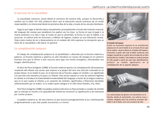 95
CAPÍTULO V - LA CONSTITUCIÓN PSÍQUICA DEL SUJETO
El ejercicio de la sexualidad
La sexualidad, entonces, existe desde el comienzo de nuestra vida, aunque se desarrolla y
cambia con la edad. Por ello, podemos decir que la educación sexual comienza de un modo
imperceptible y no intencional desde los primeros días de la vida, a través de los vínculos familiares.
Haga lo que haga, la familia educa sexualmente, principalmente a través del contacto corporal,
del lenguaje del cuerpo que establecen los padres con los hijos. La forma en que el papá o la
mamá sostienen a su hijo o hija, el modo en que lo alimentan, la forma en que le hablan o lo
acarician, la actitud ante las funciones y hábitos de higiene, implica ya una educación sexual.
Todos estos modos de ser y desenvolverse en el cuidado del niño expresan la concepción que se
tiene de la sexualidad y del placer en general.
La complejización psíquica
El trabajo de complejización psíquica se ve posibilitado u obturado por la función materna y
paterna. La función materna y paterna no sólo introduce un exceso de energía en el cachorro
humano sino que le ofrece a este recursos para ligar ese monto energético, ofreciéndole una
imagen identificatoria.
Al decir de Piera Aulagnier (1988), la función materna aporta a la complejización del psiquismo
incipiente del infante una acción que impone a la psique del otro una elección motivada en su
propio deseo. Es la madre la que, en el ejercicio de su función, asigna un sentido y un significado
a lo que ella cree necesita y le pasa a su infante. Esta acción supone un acto de violencia legítima
en donde se introduce la materialidad-inmaterialidad del lenguaje a través de la lengua materna,
que es la que sujeta al infante a un conjunto de sentidos, significados y filiaciones decididas
arbitrariamente por la madre. Es la madre quien designa si el niño tiene hambre, frío, dolor.
Dirá Piera Aulagnier (1988) «la palabra materna derrama un flujo portador y creador de sentido
que se anticipa en mucho a la capacidad del infante de reconocer su significación y de retomarla
por cuenta propia».
La palabra materna es, de esta manera, la que enuncia primigeniamente al yo, contribuyendo
progresivamente a que este puede enunciarse a sí mismo.
Los estereotipos de género se transmiten en la
familia, desde el nacimiento. Los colores rosa y
celeste, elegidos para las primeras prendas del
bebé o de la beba, son una muestra de ello.
Elestadiodelespejo
Existe un momento especial en la constitución
psíquica en el cual el bebé se ve a través de los ojos
de su madre. Lacan lo llamó el «Estadio del Espejo»,
momento a partir del cual el bebé construye una
imagen mental de sí a partir de la mirada de su Otro
primordial (su madre). Esta etapa es central porque
el niño puede a partir de este acto identificatorio,
producir un cambio significativo en la
complejización de su aparato psíquico.
 