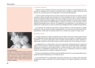 96
PSICOLOGÍA
La función paterna
El padre es quien introduce el discurso del campo social. El padre es el representante de la ley,
en tanto se constituye en el emisario y el portavoz de los mandatos sociales. De ahí que en el
ejercicio de su función opere como organizador y estructurante del psiquismo.
La función paterna representa la ley en tanto controla los alcances del discurso materno, a fin de
que éste no abuse del poder que le otorga ser el Otro primordial. Es decir , la función paterna
consiste en interpelar al discurso materno para que se ubique en el marco de un discurso social más
amplio. Al respecto dirá Piera Aulagnier que en la estructura familiar de nuestra cultura, el padre
representa el que permite a la madre designar, en relación con el niño y en la escena de lo real, un
referente que garantice que su discurso, sus exigencias, sus prohibiciones, no son arbitrarias y se
justifican por su adecuación a un discurso cultural que le delega el derecho y el deber de transmitirlas.
En la dinámica de constitución del sujeto, la función materna y la función paterna no pueden
entenderse como posiciones simbólica independientes, sino más bien como posiciones inter-
dependientes. Ambas están enmarcadas dentro de un contexto más amplio: el campo social.
El campo social
El campo social tiene un carácter constitutivo para el sujeto. Es decir que lo social es parte esencial
de la subjetividad de cada sujeto; dado que la estructura social se inscribe en el individuo humano,
sujetándolo a un universo organizado a partir de reglas convencionales de carácter simbólico. El
sujeto puede constituirse sólo a partir de que lo social se inscribe en él y él se inscribe en lo social.
La subjetividad se va conformando a partir de la apropiación (internalización) del conjunto de
valores, normas, creencias y saberes que propone la cultura como socialmente válidos, mediante las
prácticas que sostienen la red vincular primaria. La cultura inscribe su matriz social en el sujeto,
modelando sus modalidades de pensamiento, las que a su vez condicionan la manera de accionar
frente a lo que percibe de su contexto y respecto de sí mismo.
El proceso de subjetivación se efectúa a partir del establecimiento de un yo que puede diferenciarse,
aunque de manera rudimentaria, en un mundo de otros.
En la constitución de su subjetividad cada sujeto encuentra en el campo social referentes
identificatorios, objetos sustitutivos que le permiten alejarse de las figuras parentales y del mundo
privado.
La función paterna
El padre es el representante de la ley, en tanto se
constituye en el emisario y el portavoz del campo
social. Éste tiene un carácter constitutivo para el
sujeto, es decir que lo social es una parte central
en el sujeto humano, ya que lo sujeta a un universo
organizado a partir de reglas convencionales de
carácter simbólico.
 
