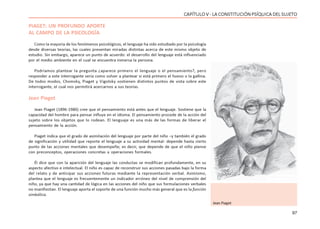 97
CAPÍTULO V - LA CONSTITUCIÓN PSÍQUICA DEL SUJETO
PIAGET: UN PROFUNDO APORTE
AL CAMPO DE LA PSICOLOGÍA
Como la mayoría de los fenómenos psicológicos, el lenguaje ha sido estudiado por la psicología
desde diversas teorías, las cuales presentan miradas distintas acerca de este mismo objeto de
estudio. Sin embargo, aparece un punto de acuerdo: el desarrollo del lenguaje está influenciado
por el medio ambiente en el cual se encuentra inmersa la persona.
Podríamos plantear la pregunta ¿aparece primero el lenguaje o el pensamiento?, pero
responder a este interrogante sería como volver a plantear si está primero el huevo o la gallina.
De todos modos, Chomsky, Piaget y Vigotsky sostienen distintos puntos de vista sobre este
interrogante, el cual nos permitirá acercarnos a sus teorías.
Jean Piaget
Jean Piaget (1896-1980) cree que el pensamiento está antes que el lenguaje. Sostiene que la
capacidad del hombre para pensar influye en el idioma. El pensamiento procede de la acción del
sujeto sobre los objetos que lo rodean. El lenguaje es una más de las formas de liberar el
pensamiento de la acción.
Piaget indica que el grado de asimilación del lenguaje por parte del niño –y también el grado
de significación y utilidad que reporte el lenguaje a su actividad mental- depende hasta cierto
punto de las acciones mentales que desempeñe; es decir, que depende de que el niño piense
con preconceptos, operaciones concretas u operaciones formales.
Él dice que con la aparición del lenguaje las conductas se modifican profundamente, en su
aspecto afectivo e intelectual. El niño es capaz de reconstruir sus acciones pasadas bajo la forma
del relato y de anticipar sus acciones futuras mediante la representación verbal. Asimismo,
plantea que el lenguaje es frecuentemente un indicador erróneo del nivel de comprensión del
niño, ya que hay una cantidad de lógica en las acciones del niño que sus formulaciones verbales
no manifiestan. El lenguaje aporta el soporte de una función mucho más general que es la función
simbólica.
Jean Piaget
 
