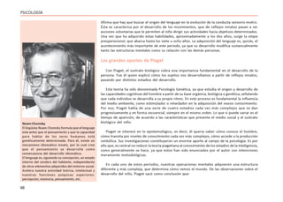 98
PSICOLOGÍA
Afirma que hay que buscar el origen del lenguaje en la evolución de la conducta sensorio-motriz.
Ésta se caracteriza por el desarrollo de los movimientos, que de reflejos innatos pasan a ser
acciones voluntarias que le permiten al niño dirigir sus actividades hacia objetivos determinados.
Una vez que ha adquirido estas habilidades, aproximadamente a los dos años, surge la etapa
preoperacional, que abarca hasta los siete u ocho años. La adquisición del lenguaje es, quizás, el
acontecimiento más importante de este período, ya que su desarrollo modifica sustancialmente
tanto las estructuras mentales como su relación con las demás personas.
Los grandes aportes de Piaget
Con Piaget, el sustrato biológico cobra una importancia fundamental en el desarrollo de la
persona. Fue él quien explicó cómo los sujetos nos desarrollamos a partir de reflejos innatos,
pasando por distintos estadios del desarrollo.
Esta teoría ha sido denominada Psicología Genética, ya que estudia el origen y desarrollo de
las capacidades cognitivas del hombre a partir de su base orgánica, biológica o genética, señalando
que cada individuo se desarrolla a su propio ritmo. En este proceso es fundamental la influencia
del medio ambiente, como estimulador o retardador en la adquisición del nuevo conocimiento.
Por eso, Piaget habla de una serie de cuatro estadios cada vez más complejos que se dan
progresivamente y en forma secuencial, siempre en el mismo orden. Lo que si puede variar es el
tiempo de aparición, de acuerdo a las características que presente el medio social y el sustrato
biológico del niño.
Piaget se interesó en lo epistemológico, es decir, él quería saber cómo conoce el hombre,
cómo transita por niveles de conocimiento cada vez más complejos, cómo accede a la producción
simbólica. Sus investigaciones constituyeron un enorme aporte al campo de la psicología. Es por
ello que, es central no reducir la teoría piagetiana al conocimiento de los estadios de la inteligencia,
como generalmente se hace, ya que estos han sido enunciados por el autor con intenciones
meramente metodológicas.
En cada uno de estos períodos, nuestras operaciones mentales adquieren una estructura
diferente y más compleja, que determina cómo vemos el mundo. De las observaciones sobre el
desarrollo del niño, Piaget sacó como conclusión que:
Noam Chomsky
El lingüista Noam Chomsky formula que el lenguaje
está antes que el pensamiento y que la capacidad
para hablar de los seres humanos está
genéticamente determinada. Para él, existe un
mecanismo idiomático innato, por lo cual cree
que el pensamiento se desarrolla como
consecuencia del desarrollo idiomático.
El lenguaje es, siguiendo su concepción, un estado
interno del cerebro del hablante, independiente
de otros elementos adquiridos del entorno social.
Acelera nuestra actividad teórica, intelectual y
nuestras funciones psíquicas superiores:
percepción, memoria, pensamiento, etc.
 