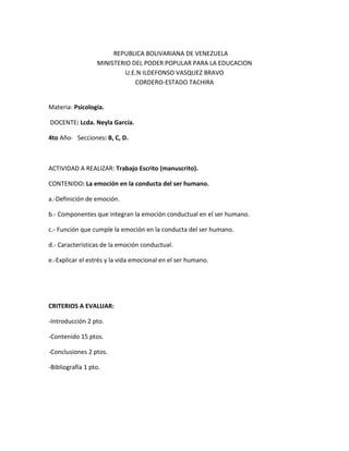 REPUBLICA BOLIVARIANA DE VENEZUELA
MINISTERIO DEL PODER POPULAR PARA LA EDUCACION
U.E.N ILDEFONSO VASQUEZ BRAVO
CORDERO-ESTADO TACHIRA
Materia: Psicología.
DOCENTE: Lcda. Neyla García.
4to Año- Secciones: B, C, D.
ACTIVIDAD A REALIZAR: Trabajo Escrito (manuscrito).
CONTENIDO: La emoción en la conducta del ser humano.
a.-Definición de emoción.
b.- Componentes que integran la emoción conductual en el ser humano.
c.- Función que cumple la emoción en la conducta del ser humano.
d.- Características de la emoción conductual.
e.-Explicar el estrés y la vida emocional en el ser humano.
CRITERIOS A EVALUAR:
-Introducción 2 pto.
-Contenido 15 ptos.
-Conclusiones 2 ptos.
-Bibliografía 1 pto.
 