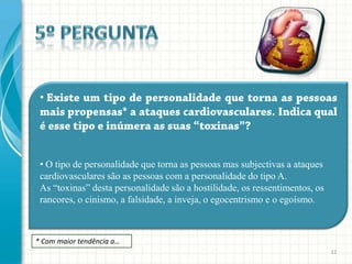 •




 • O tipo de personalidade que torna as pessoas mas subjectivas a ataques
 cardiovasculares são as pessoas com a personalidade do tipo A.
 As “toxinas” desta personalidade são a hostilidade, os ressentimentos, os
 rancores, o cinismo, a falsidade, a inveja, o egocentrismo e o egoísmo.



* Com maior tendência a…
                                                                             12
 