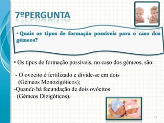• Os tipos de formação possíveis, no caso dos gémeos, são:

 - O ovócito é fertilizado e divide-se em dois
   (Gémeos Monozigóticos);
-Quando há fecundação de dois ovócitos
  (Gémeos Dizigóticos).


                                                             18
 