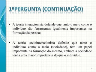 • A teoria interacionista defende que tanto o meio como o
  indivíduo são ferramentas igualmente importantes na
  formação da pessoa;

• A teoria sociointeracionista defende que tanto o
  indivíduo como o meio (sociedade), têm um papel
  importante na formação do mesmo, embora a sociedade
  tenha uma maior importância do que o indivíduo.


                                                        7
 