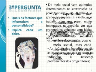 • Do meio social vem estímulos
determinantes na construção da
   • As experiências
personalidade. A família,das   o
grupo de amigos, a escola, são
      pessoas               e o
trabalho tem um papel muito
      fundamentais           na
importante na medida em que
      estruturação            e
proporciona contacto com ideias
 • Osorganização             da
        factores são: influências
e pensamentos diferentes dos
      personalidade.      Estas
 hereditárias, meio social e
seus.
 experiências pessoais; com o
      estão relacionadas
      meio social, mas cada
 • As indivíduo interpreta estas
       influências hereditárias são
 as características quedo
      experiências      existem no
                              seu
 indivíduo
      modo.       à       nascença
 provenientes dos progenitores;

                                  9
 
